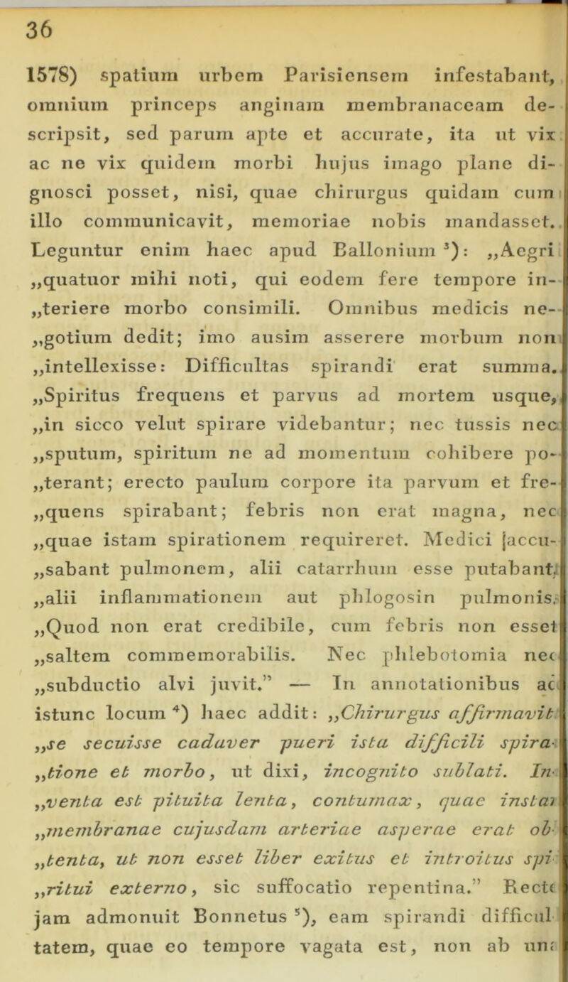 1578) spatium urbem Parisicnsem infestabant,, omnium princeps anginam membranaceam de- scripsit, sed parum apte et accurate, ita ut vir ac ne vir quidem morbi hujus imago plane di- gnosci posset, nisi, quae chirurgus quidam cum i illo communicavit, memoriae nobis mandassct.. Leguntur enim haec apud Eallonium *): „ Aegri i „quatuor mihi noti, qui eodem fere tempore in-- „teriere morbo consimili. Omnibus medicis ne- ,,gotium dedit; imo ausim asserere morbum non jjintellexisse: Difficultas spirandi erat summa., jjSpiritus frequens et parvus ad mortem usque,, „in sicco velut spirare videbantur; nec tussis nec „sputum, spiritum ne ad momentum collibere po- jjterant; erecto paulum corpore ita parvum et fre- „quens spirabant; febris non erat magna, nec „quae istam spirationem requireret. Medici jaccu- „sabant pulmonem, alii catarrhum esse putabant; „alii inflammationem aut phlogosin pulmonis.- „Quod non erat credibile, cum febris non esset „saltera commemorabilis. Nec phlebotomia nec jjSubductio alvi juvit.” — In annotationibus ac istunc locum “*) haec addit: ,,Chiru7-gus affirmavit „se secuisse cadaver -pueri ista difficili spirae ,ytione et morho, ut dixi, incognito siihlati. In- „venta est pituita lenta, contumax, quae instaj „membranae cujusdam arteriae asperae erat oh „tenta, ut non esset liher exitus et introitus spi : „ritui externo, sic suffocatio repentina.” Recte jam admonuit Bonnetus *), eam spirandi difficul tatem, quae eo tempore vagata est, non ab uue'