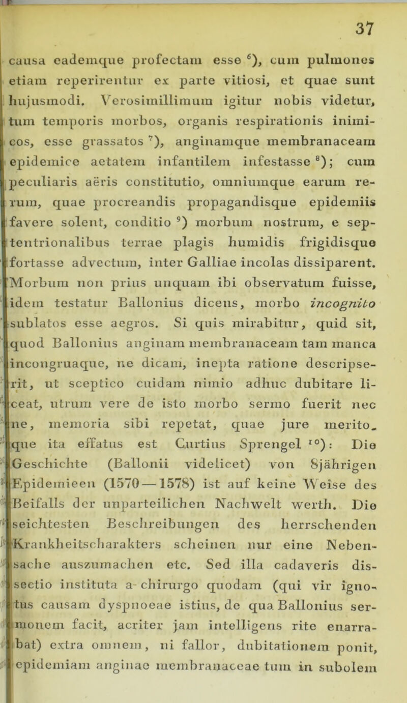 . causa eademque profectam esse ®), cum pulmones etiam reperirentur ex parte vitiosi, et quae sunt i hujusmodi. \'^erosimillimum igitur nobis videtur, tum temporis morbos, organis respirationis inimi- cos, esse grassatos ’), anginamque membranaceam epidemice aetatem infantilem infestasse®); cum peculiaris aeris constitutio, omniumque earum re- rum, quae procreandis propagandisque epideiniis fav^ere solent, conditio ®) morbum nostrum, e sep- tentrionalibus terrae plagis humidis frigidisquo fortasse advectum, inter Galliae incolas dissiparent. 'Morbum non prius unquam ibi observatum fuisse, idein testatur Ballonius dicens, morbo incognito sublatos esse aegros. Si quis mirabitur, quid sit, quod Ballonius anginam membranaceam tam manca incongruaque, ne dicam, inepta ratione descripse- rit, ut sceptico cuidam nimio adhuc dubitare li- ceat, utrum vere de isto morbo sermo fuerit nec ne, memoria sibi repetat, cjuao jure merito. ‘ que ita effatus est Curtius Sprengel *°): Die Geschichte (Ballonii videlicet) von Sjahrigen Epidemieen (1570 —1578) ist auf keine Weise des Beifalls der unparteilichen Nacliwelt wertii. Die ^ seichtesten Beschreibungen des herrschenden i' K.rankheitscharakters sclieinen nur eine Neben- sache auszurnaclien etc. Sed illa cadaveris dis- sectio instituta a- chirurgo quodam (qui vir igno-  tus causam dyspnoeae istius, de qua Ballonius ser- monem facit, acriter jam intelligens rite enarra- Ibat) extra omnem, ni fallor, dubitationem ponit, f 'cpidemiam anginae membranaceae tum in subolem