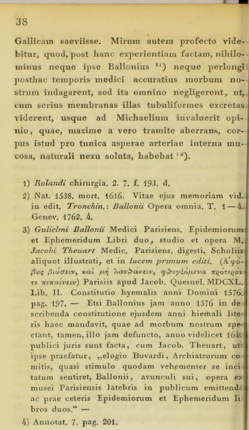 Gallicam saeviisse. Mirum autem profecto vide- bitur, quod, post Jianc experientiam factam, niliilo-H minus neque ipse Ballonius *') neque perlongii postiiac temporis medici accuratius morbum no-- strum indagarent, sed ita omnino negligerent, ut,, cum serius membranas illas tubuliformes excretas' viderent, usque ad Michaelium invaluerit opi- nio, quae, maxime a vero tramite aberrans, cor-- pus istud pro tunica asperae arteriae interna mu-- cosa, naturali nexu soluta, habebat *“). 1) Rolandi chirurgia. 2. 7. f. 193. d. 2) Nat. 1538. mort. I6l6. Vitae ejus memoriam vid. in edit. Tronchin,: Ballonii Opera omnia. T. 1—A.\ Genev. 1762. 4. 3) Guliehni Ballonii Medici Parisiens. Epidemiorum et Ephemeridum Libri duo, studio et opera M. Jacohi T/ieuart Medie. Parisiens. digesti, Scholiis aliquot illustrati, et in lucem primum editi. {P^<po- /3w5 /3lwcr^tr, xai ‘kuv^a.vsLV^ ^^£yc,op,£va, T£ :tixaivsiv) Parisiis apud .lacob, Quesnel. MDCXL. Lib. II. Constitutio hyemalis anni Domini 1576. pag. 197. — Etsi Ballonius jam anno 1576 in de scribenda constitutione ejusdem anni hiemali lite- ris haec mandavit, quae ad morbum nostrum spe- ctant, tamen, illo jam defuncto, anno videlicet l64t publici juris sunt facta, cum .lacob. Theuart, uti ipse praefatur, ,,elogio Buvardi, Archiatrorum co - mitis, quasi stimulo quodam vehfmenter se inci tatum sentiret, Ballonii, avunculi sui, opera e>: musei Parisiensis latebris in publicum emittendd| «ic prae ceteris Epidemiorum et Ephemeridum li bros duos.” — 4) Annotat. 7. pag. 201.