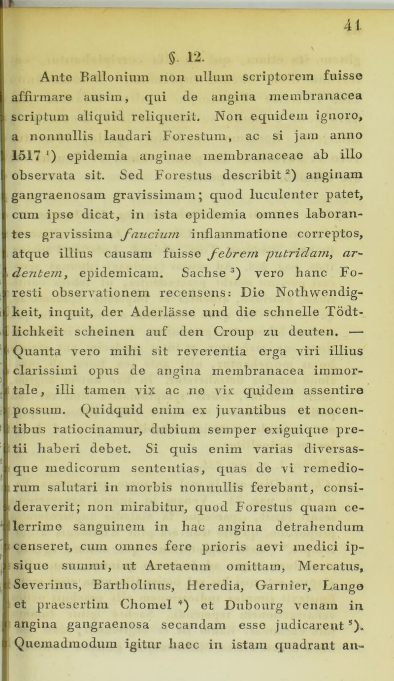 r 41. §. 12. Ante Eallonium non ulluin scriptorem fuisse affirmare ausim, qui de angina juembranacea scriptum aliquid reliquerit. Non equidem ignoro, 1 a nonnullis laudari Forestum, ac si jam anno 1517 ') epidemia anginae membranaceae ab illo observata sit. Sed Forestus describit “) anginam gangraenosam gravissimam; quod luculenter patet, cum ipse dicat, in ista epidemia omnes laboran- tes gravissima faucium inflammatione correptos, atque illius causam fuisse fehrem -pubridam, ar- dentem, epidemicam. Saebse vero hanc Fo- resti observationem recensens: Die Notlivvendig- Ikeit, inquit, der Aderlasse und die schnelle Todt- lichkeit scheinen auf den Group zu deuten. — Quanta vero mihi sit reverentia erga viri illius clarissimi opus de angina membranacea immor- tale, illi tamen vix ac ,ne vis quidem assentire possum. Quidquid enim ex juvantibus et nocen- ( tibus ratiocinamur, dubium semper exiguique pre- tii haberi debet. Si quis enim varias diversas- ^ que medicorum sententias, quas de vi remedio- rum salutari in morbis nonnullis ferebant, consi- deraverit; non mirabitur, quod Forestus quam ce- tlerrime sanguinem in hac angina detrahendum censeret, cum omnes fere prioris aevi medici ip- sique summi, ut Aretaeum omittam. Mercatus, Severinus, Bartholinus, Heredia, Garnier, Lango et praesertim Chomel ■*) et Dubourg venam in angina gangraenosa secandam esso judicarent *). i Quemadmodum igitur haec in istam quadrant an-