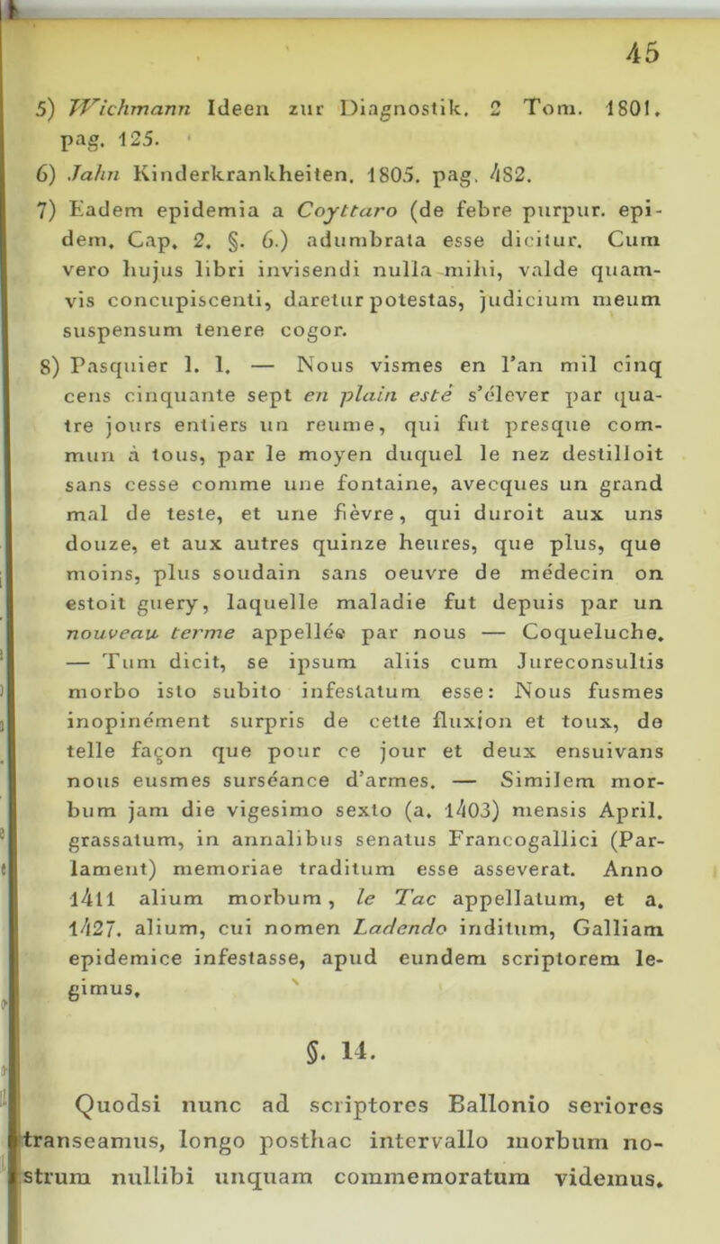 5) JVichmann Ideen zur Diagnoslik., 2 Tom. 1801. pag, 125. 6) Jahn Kinderkrankheiten, 1805. pag. ^lS2. 7) Eadem epidemia a Coyttaro (de febre purpur. epi- dem, Gap, 2. §. 6.) adumbrata esse dicitur. Cum vero hujus libri invisendi nulla mihi, valde quam- vis concupiscenti, daretur potestas, judicium meum suspensum tenere cogor. S) Pasquier 1. 1. — Nous vismes en Pan mil cinq cens cinquante sept en plain este s’elever par qua- tre jours entiers un reume, qui fut presque com- mun a tous, par le moyen duquel le nez destilloit sans cesse comme une fontaine, avecques un grand mal de teste, et une fievre, qui duroit aux uns douze, et aux autres quinze heures, que plus, que moins, plus soudain sans oeuvre de me'decin on estoit guery, laquelle maladie fut depuis par un nouvcaiL terme appelle® par nous — Coqueluche. — Tum dicit, se ipsum aliis cum Jureconsultis morbo isto subito infestatum esse: Nous fusmes inopinement surpris de cette fluxion et toux, do telle fa^on que pour ce jour et deux ensuivans nous eusmes surseance d’armes. — Similem mor- bum jam die vigesimo sexto (a. I''l03) mensis April. grassatum, in annalibus senatus Francogallici (Par- lameut) memoriae traditum esse asseverat. Anno l4ll alium morbum, le Tac appellatum, et a. 1427. alium, cui nomen Laciendo inditum, Galliam epidemice infestasse, apud eundem scriptorem le- gimus, ' 5. 14. Quodsi nunc ad .scriptores Ballonio seriores rtranseamus, longo posthac intervallo luorbum no- strum nullibi unquam commemoratum videmus.