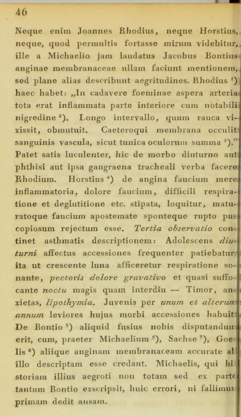 Neque enim Joannes Rlioclius, neque Horstius, neque, quod perinultis fortasse inirum videbitur,, ille a Michaelio jam laudatus Jacobus Bontius> anginae membranaceae ullam faciunt mentionem,, sed plane alias describunt aegritudines. Rhodius *)) haec habet: ,,lu cadavere foeminae aspera arteriai tota erat inflammata parte interiore cum notabilii nigredine “). Longo intervallo, quum rauca vi— xissit, obmutuit. Caeteroqui membrana occulit; sanguinis vascula, sicut tunica oculorum summa Patet satis lucxilenler, hic de morbo diuturno aut phthisi aut ipsa gangraena tracheali verba facera Rhodium. Horstius ‘^) de angina faucium mere inflammatoria, dolore faucium, difficili respira- tione et deglutitione etc. stipata, loquitur, matu- ratoque faucium apostemate sponteque rupto pus copiosum rejectum esse. Tertia observatio con- tinet asthmatis descriptionem: Adolescens diu- turni affectus accessiones frequenter patiebatur; ita ut crescente luna afficeretur respiratione so- nante, -pectoris dolore gravativo et quasi suffo- cante noctu magis quam interdiu — Timor, an-; xietas, lipothymia. Juvenis per unum et alterum annum leviores hujus morbi accessiones liabuit; De Bontio ') aliquid fusius nobis disputanduir erit, cura, praeter Michaeliura ®), Sachse’), Goe-’ lis ®) aliique anginam membranaceam accurate al illo descriptam esse credant. Michaelis, qui hi. storiam illius aegroti non totam sed ex partt tantum Bontio exscripsit, huic errori, ni fallimur, primam dedit ausam.