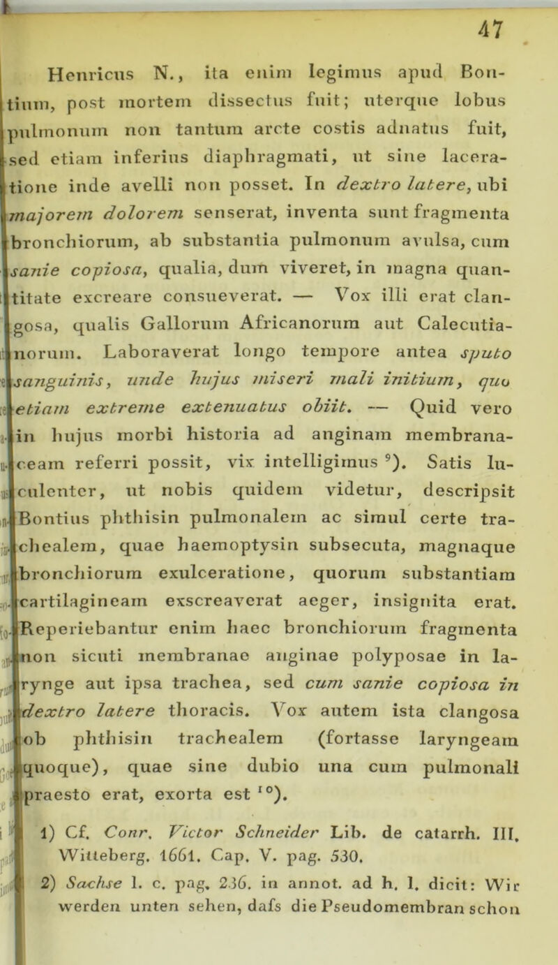 Hernicus N., ita enim legimus apml Bon- tium, post mortem dissectus fuit; uterque lobus pulmonum non tantum arcte costis adnatus fuit, sed etiam inferius diaphragmati, ut sine lacera- tione inde avelli non posset. In dextro latere, ubi majorem dolorem senserat, inventa sunt fragmenta bronchiorum, ab substantia pulmonum avulsa, cum sanie copiosa, qualia, dmn viveret, in inagna quan- titate excreare consueverat. — Vox illi erat clan- igosa, qiialis Gallorum Africanorum aut Calecutia- norum. Laboraverat longo tempore antea sputo \sanguinis, unde hujus miseri mali initium, quo Aetia/n extreme extenuatus ohiit. — Quid vero in luijus morbi historia ad anginam membrana- mceam referri possit, vix intelligirnus ®). Satis lu- culenter, ut nobis quidem videtur, descripsit Bontius plithisin pulmonalem ac simul certe tra- Jcliealera, quae haemoptysin subsecuta, magnaque ^|bronchiorum exulceratione, quorum substantiam artilagineam exscreaverat aeger, insigtuta erat, operiebantur enim haec bronchiorum fragmenta on sicuti membranae anginae polyposae in la- rynge aut ipsa trachea, sed cum sanie copiosa in •^extro latere thoracis. Vox autem ista clangosa ju,|<)b phthisin trachealem (fortasse laryngeam uoque), quae sine dubio una cum pulmonali praesto erat, exorta est *°). 1) Cf. Conr, Victor Schneider Lib. de catarrh. III, Wilteberg. l66l. Gap. V. pag. 530. 2) Sachse 1. c, pag, 236. in annot. ad h. I, dicit: Wir vverden unten sehen, dafs die Pseudomembran schon