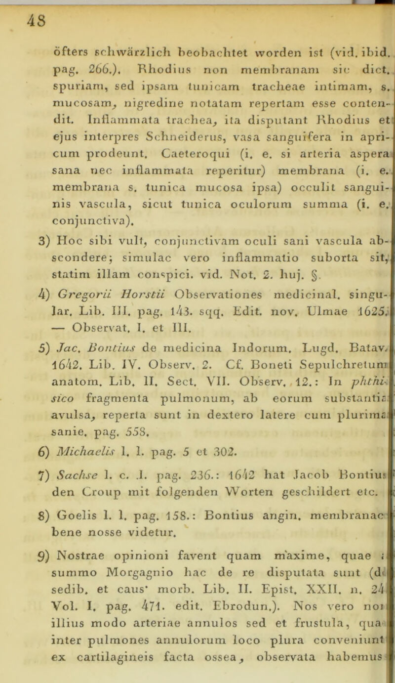 ofters Fchwarzlich beobachtet worden isl (vld. ibid. pag. 266.). Rhodius non membranam sic; dict. spuriam, sed ipsam tunicam tracheae intimam, s. mucosam^ nigredine notatam repertam esse conten- dit. Inflammata trachea^ ita disputant ]\hodius et: ejus interpres Schneiderus, vasa sanguifera in apri- cum prodeunt. Caeteroqui (i. e. si arteria asperae sana nec inflammata reperitur) membrana (i. e.’, membrana s. tunica mucosa ipsa) occulit sangui- nis vascula, sicut tunica oculorum summa (i. e.* conjunctiva). 3) Hoc sibi vult, conjunctivam oculi sani vascula ab- scondere j simulae vero inflammatio suborta sit, statim illam conspici, vid. Not. 2. huj. §. 4) Gregorii Horstii Observationes medicinal. singu- lar. Lib. 111. pag, l4,3. sqq. lidit. nov. Ulmae 1625.) — Observat. I. et 111. 5) Jac, Bontius de medicina Indorum. Lugd. Balav/ 1642. Lib. JV. Observ. 2. C£. Boneti Sepulchretum anatom. Lib, II. Sect, VII. Observ. ,12.: Irx phthi- sico fragmenta pulmonum, ab eorum substantia, avulsa, reperta sunt in dextero latere cum plurima sanie, pag. 558. 6) Michaelis 1, 1. pag, 5 et 302. 7) Sac/ise 1. c, .1, pag, 236.: 1642 hat Jacob Bontius den Group init folgenden VVorten geschildert etc. 8) Goelis 1, 1. pag. 158.: Bontius angin, membranae bene nosse videtur. 9) Nostrae opinioni favent quam maxime, quae ; summo Morgagnio hac de re disputata sunt (dd sedib. et caus* morb. Lib, II. Epist. XXII. n. 24 Vol. I, pag. 471* edit, Ebrodun.), Nos vero noi illius modo arteriae annulos sed et frustula, qua' inter pulmones annulorum loco plura conveniunt ex cartilagineis facta ossea, observata habemus