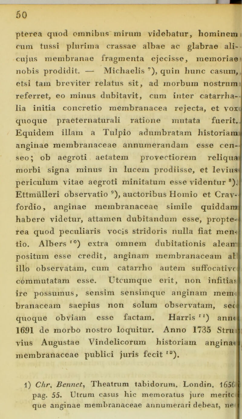 ptorea quod omnibus mirum videbatur, hominemi rum tussi plurima crassae albae ac glabrae ali- cujus membranae fragmenta ejecisse, memoriae» nobis prodidit. — Michaelis ’), quin hunc casum, etsi tam brcAuter relatus sit, ad morbum nostrumi referret, eo minus dubitavit, cum inter catarrha- lia initia concretio membranacea rejecta, et vort quoque praeternaturali ratione mutata fuerit,. Equidem illam a Tulpio adumbratam historiamu anginae membranaceae annumerandam esse cen- seo; ob aegroti aetatem provectiorem reliqua’ morbi signa minus in lucem prodiisse, et levius- periculum vitae aegroti minitatum esse videntur *). Ettmiilleri observatio ®), auctoribus Homio et Crav- fordio, anginae membranaceae simile quiddam habere videtur, attamen dubitandum esse, propte^ rea quod peculiaris vocis stridoris nulla fiat mem tio. Albers '®) extra omnem dubitationis aleam positum esse credit, anginam membranaceam al’ illo observatam, cum catarrho autem suffocativr cdramutatam esse. Utcumque erit, non infitias ire possumus, sensim sensimque anginam mem- branaceam saepius non solum observatam, sec quoque obviam esse factam. Harris ) anne 16.91 de morbo nostro loquitur. Anno 1735 Strui vius Augustae Vindelicorum historiam anginan membranaceae publici juris fecit '“). 4) Chr, Bennet^ Theatrum tabidorum. Londin, l65t pag. 55. Utrum casus hic memoratus jure merite que anginae membranaceae annumerari debeat, ne