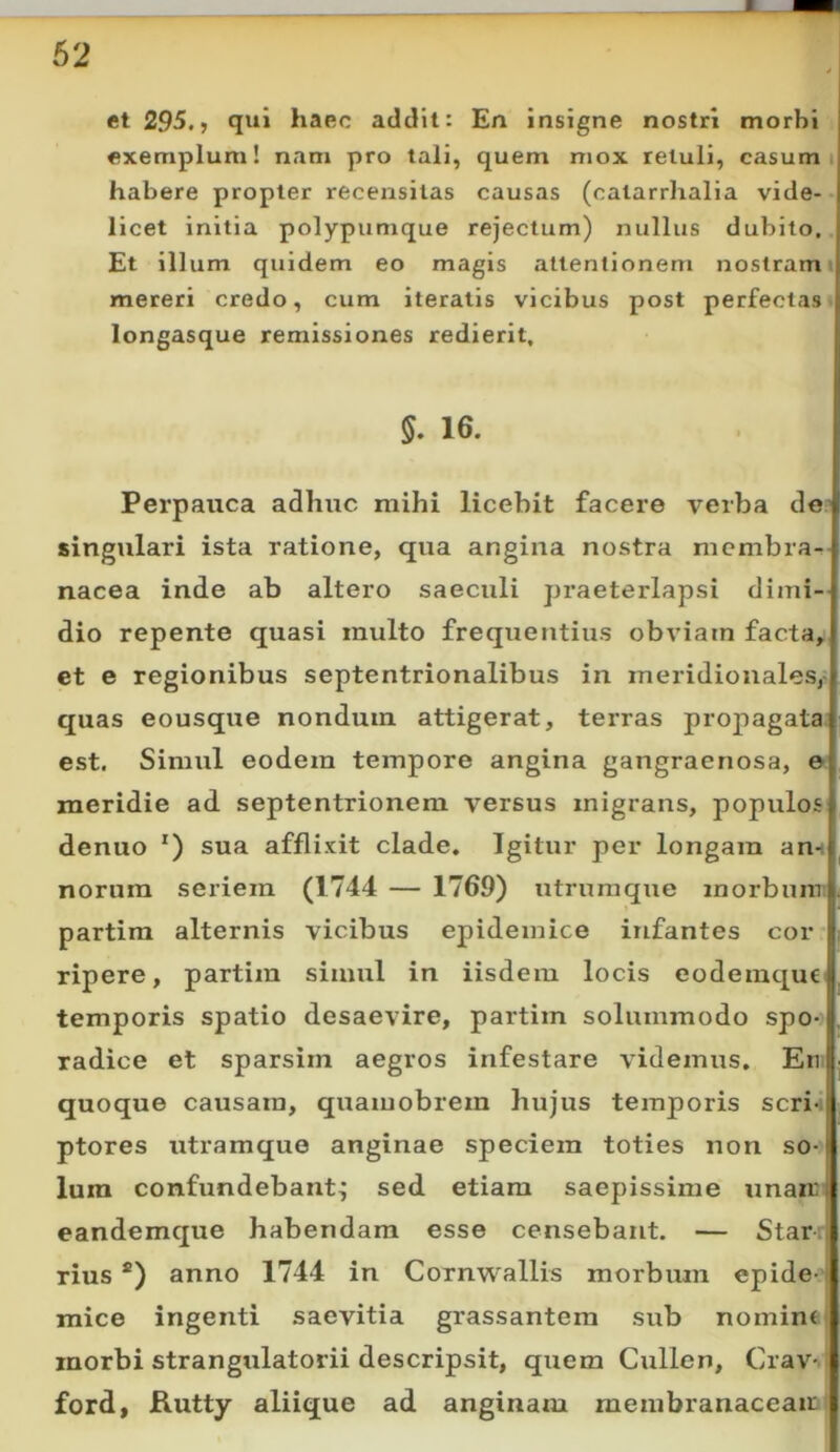 et 295.» qui haec addit: En insigne nostri morbi exemplum! nam pro tali, quem mox retuli, casum 1 habere propter recensitas causas (catarrhalia vide- licet initia polypumque rejectum) nullus dubito. Et illum quidem eo magis attentionem nostram i mereri credo, cum iteratis vicibus post perfectas longasque remissiones redierit, 5. 16. Perpauca adhuc mihi licebit facere verba de' singulari ista ratione, qua angina nostra membra- nacea inde ab altero saeculi praeterlapsi dimi- dio repente quasi multo frequentius obviam facta, et e regionibus septentrionalibus in meridionales,- quas eousque nondum attigerat, terras propagata est. Simul eodem tempore angina gangraenosa, e meridie ad septentrionem versus migrans, populos denuo ') sua afflixit clade. Igitur per longam am norum seriem (1744 — 1769) utrum que morbum partira alternis vicibus epidemice infantes cor ripere, partim simul in iisdeiu locis eodemqut^ temporis spatio desaevire, partim solummodo spo-> radice et sparsirn aegros infestare videmus. En quoque causam, quamobrem hujus temporis scri- ptores utramque anginae speciem toties non so- lum confundebant^ sed. etiam saepissime unam eandemque habendam esse censebant, — Star rius *) anno 1744 in Cornwallis morbum cpide-* mice ingenti saevitia grassantera sub nomine 1 morbi strangulatorii descripsit, qixem Cullen, Cray-' ford, JRutty aliique ad anginaxu membranaceam