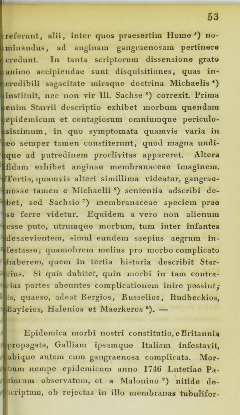 referunt, alii, inter quos praesertim Home*) no- .minandus, ad anginam gangraenosam pertinere credunt. In tanta scriptorum dissensione grato animo accipiendae sunt disquisitiones, quas in- credibili sagacitate iniraque doctrina Michaelis *) instituit, nec non vir 111. Sachse *) correxit. Prima enim Starrii descriptio exhibet morbum quendara epidemicum et contagiosum omniumque periculo- sissimum, in quo symptomata quamvis varia in eo semper tamen constiterunt, quod magna undi- que ad putredinem proclivitas appareret. Altera fidam exhibet anginae membranaceae imaginem. ITertia, quamvis alteri simillima videatur, gangrae- nosae tamen e Michaelii *’) sententia adscribi de- bet, sed Sachsio membranaceae speciem prae se ferre videtur. Equidem a vero non alienum esse puto, utruinque morbum, tum inter infantes desaevientem, simul eundem saepius aegrum in- festasse; quamobrem melius pro morbo complicato haberem, quem in tertia historia describit Star- rius. Si quis dubitet, quin morbi in tam contra- das partes abeuntes complicationem inire possinty !s, quaeso, adeat Bergios, Russelios, Rudbeckios, Bayleios, Halenios et Maerkeros ®). — Epidemica morbi nostri constitutio, e Britannia propagata, Galliam ipsamque Italiam infestavit, ubique autora cum gangraenosa complicata. Mor- bum nempe epidemicum anno 1746 Lutetiae Pa- riorum observatum, et a Malouino ’) nitide de- licriptum, ob rejectas in illo membranas tubuKfor-