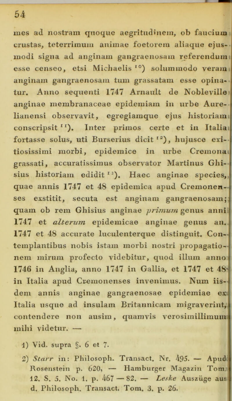 lues ad nostram quoque aegritudinem, ob faucium i crustas, teteiTiinuiii animae foetorem aliaque ejus-- modi signa ad anginam gangraenosam referendumi esse censeo, etsi Michaelis solummodo vei'ami anginam gangraenosam tum grassatam esse opina» • tur. Anno sequenti 1747 Arnault de Noblevillei anginae membranaceae epidemiarn in urbe Aure-- lianensi observavit, egregiamque ejus historiami conscripsit **). Inter primos certe et in Italiai fortasse solus, uti Burserius dicit*®), hujusce evi-- tiosissimi morbi, epidemice in urbe Cremonat grassati, accuratissimus observator Martinus Ghi-- sius historiam edidit*^). Haec anginae species,, quae annis 1747 et 48 epidemica apud Cremonen- ses exstitit, secuta est anginam gangraenosam;: quam ob rem Ghisius anginae jjrimum genus annii 1747 et alterum epidemicae anginae genus an.. 1747 et 48 accurate luculenterque distinguit. Con- templantibus nobis istam morbi nostri propagatio- nem mirum profecto videbitur, quod illum anno 1746 in Anglia, anno 1747 in Gallia, et 1747 et 48' in Italia apud Cremonenses invenimus. Num iis- dem annis anginae gangraenosae epidemiae e» Italia usque ad insulam Britannicam migraverint, contendere non ausim, quamvis verosimillimuuxi milii videtur. — 1) Vid. supra §. 6 et 7- 2) Starr in: Philosoph. Transact. Nr. 495. — Apud- Rosenstein p. 620, — Hamburger Magazin Toni, 12. S. 5. No. 1. p. 467 — 82. — Leske Ausziige aus. d. Philosoph. Transact, Tom. 3. p. 26.