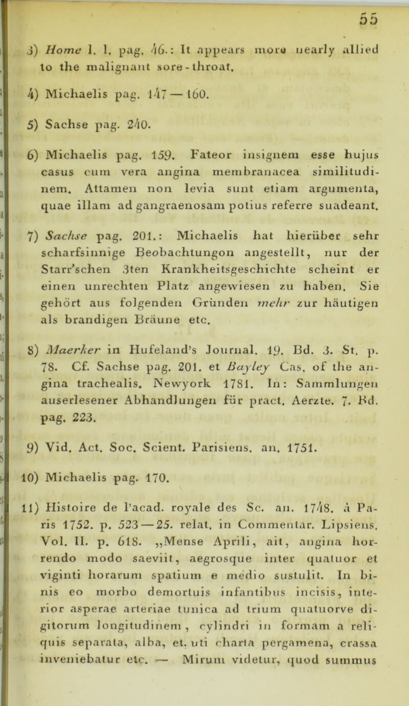 j) Home 1. 1. pag, 46-: It nppears iiioiu uearly iillied lo the malignant soro-throat. 4) Michaelis pag. l47 — l60. 5) Sachse pag. 240. 6) Michaelis pag. 159, Fateor insignem esse hujus casus cum vera angina membranacea similitudi- nem. Attamen non levia sunt etiam argumenta, quae illam ad gangraenosam potius referre suadeant. 7) Sachse pag. 201.: Michaelis hat hieriibet sehr scharfslnnige Beobachtungon angestellt, nur der Starr’schen 3ten Krankheitsgeschichte scheint er einen unrechten Platz angewiesen zu hahen. Sie gehdrt aus folgenden Grunden mchr zur hautigen ais brandigen Braune etc. 8) Maerher in Hufeland’s Journal. 19. Bd. 3. St. p. 78. Cf. Sachse pag. 201. et Bajlej Cas. of tlie an- gina trachealis, Nevvyork 1781. In: Sanimlungen auserlesener Abhandlungen fiir pract. Aerzte. 7- Fd. pag. 223. 9) Vld. Act. Soc. Scient. Parisiens. an. 1751. 10) Michaelis pag. 170. 11) Histoire de 1’acad. royale des Sc. an. 1748. a Pa- ris 1752. p. 523 — 25. relat. in Commentar. Lipsiens. Vol. II. p. 6l8. ,,Mense Aprili, ait, angina hor- rendo modo saeviit, aegrosque inter qualuor et viginti horarum spatium e medio sustulit. In bi- nis eo morbo demortuis irifantibus incisis, inte- rior asperae arteriae tunica ad trium quatuorve di- gitorum longitudinem , cylindri in formam a reli- rjuis separata, alba, et. uti charta pergamena, crassa inveniebatur etc. — Mirum videtur, quod summus