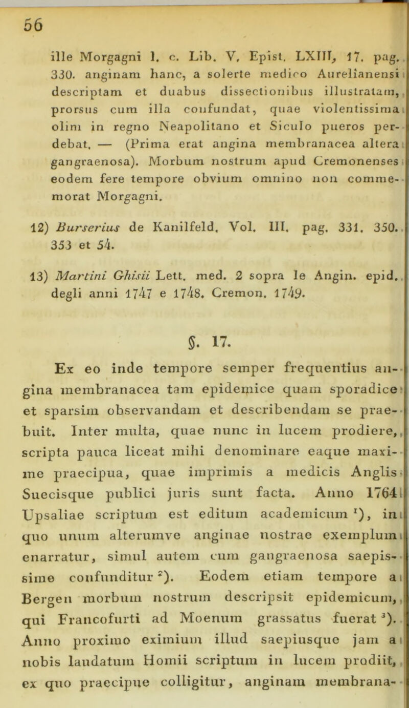 ille Morgagni 1. c. Lib. V, Episl. LXIII, 17. 330. anginam hanc, a solerte medico Aurelianensi i descriptam et duabus dissectionibus illustratam, prorsus cum illa confundat, quae violentissima i olim in regno Neapolitano et Siculo pueros per- debat. — (Prima erat angina membranacea alterai gangraenosa). Morbum nostrum apud Cremonenses, eodem fere tempore obvium omnino non comme- morat Morgagni. 12) Burserius de Kanilfeld. Vol. III. pag. 331, 350.. 333 et 54. 13) Martini Ghisii Lett. med. 2 sopra le Angin. epid., degli anni 1747 e 1748. Cremon. 174y. 5. 17. Ex eo inde tempore semper freqnentiiis an-- gina membranacea tam epidemice quam sporadice* et sparsim observandam et describendam se prae-- buit. Inter multa, quae nunc in lucem prodiere,, scripta pauca liceat mihi denominaro eaque maxi-- ine praecipua, qviae imprimis a medicis Anglis» Suecisque publici juris sunt facta. Anno 17()41 Upsaliae scriptum est editum academicum *), ini quo unum alterumve anginae nostrae exemplumi enarratur, simul autom cura gangraenosa saepis-- sime confunditur*). Eodem etiam temjDore ai Bergen morbum nostrum descripsit epidemicum,, qui Francofurti ad Moenum grassatus fuerat^),. Atino proximo eximium illud saepiusquc jam ai nobis laudatum Homii scriptum in lucem prodiit,, ex quo praecipue colligitur, anginam membrana--