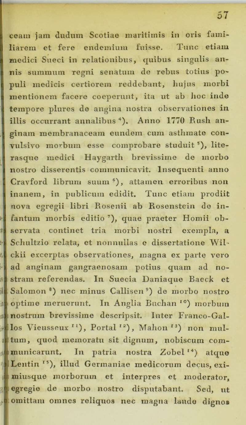 ceain jam «ludum Scotiae maritimis in oris fami- liarem et fere endemium fuisse. Tunc etiam medici Sueci in relationibus, quibus singulis an- nis summum regni senatum do rebus totius po- puli medicis certiorem reddebant, hujus morbi mentionem facere coeperunt, ita ut ab lioc inde tempore plures de angina nostra observationes in illis occurrant annalibus Anno 1770 Rush an- ginam membranaceam eundem cura asthmate con- vulsivo morbura esse comprobare studuit *), lite- rasque medici Haygarth brevissime de morbo nostro disserentis communicavit. Insequenti anno Cravford librum suum®), attamen erroribus non inanem, in publicum edidit. Tunc etiam prodiit nova egregii libri Rosetiii ab Rosenstein de in- i- fantum morbis editio ’), cjuae praeter Homii ob- :t servata continet tria morbi nostri exempla, a i- Schultzio relata, et nonnullas e dissertatione WiT f, ckii excerptas observationes, magna ex parte vero i' ad anginam gangraenosam potius quam ad no- is stram referendas. In Suecia Daniac[ue Bacck et Salomon®) nec minus Callisen ®) de morbo nostro ij optime meruerunt. In Anglia Buchan ‘°) morbum iiji nostrum brevissime descripsit. Inter Franco-Gal- ii> llos Vieusseux *‘), Portal'“), Malion *®) non mul- i tum, c|uod memoratu sit dignum, nobiscum com- I, imunicarunt. In patria nostra Zobel “*) atque ILentin'®), illud Germaniae medicorum de(;us, exi- Imiusque morborum et interpres et anoderator, egregio de morbo nostro disputabant. Sed, ut omittam omnes reliquos nec magna laudo dignos