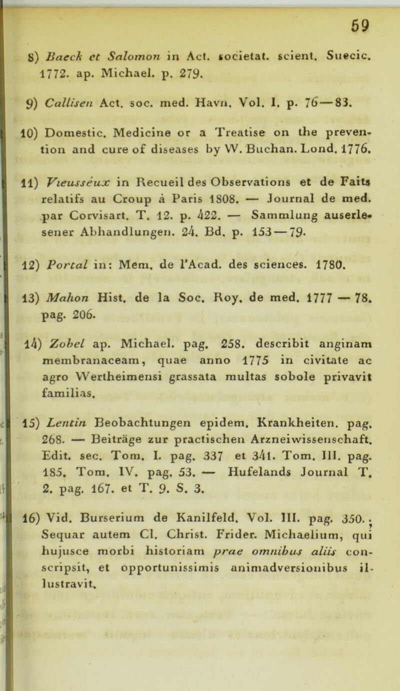 S) liaech ct Snlotnon in Aci. «ocletat. scient. Suecic. 1772. ap. Michael. p. 279. 9) CaUisen Act. soc. med. Havn, Vol. I. p. 76—83. 10) Domeslic. Medicine or a Treatlse on the preven- tion and cure of diseases by W. Buchan. Lond, 1776, 11) Vieusseux in Recueil des Observations et de Faits relatifs au Group a Paris 1808, — Journal de med. par Corvisart. T. 12. p. 422. — Sammlung auserle* sener Abhandlungen. 24. Bd. p. 153 — 79- 12) Porcal in: Mem. de 1’Acad. des Sciences. 1780. 13) Mahon Hist. de la Soc. Roy, de med. 1777 — 78. pag. 206. 14) Zohel ap. Michael. pag, 258. describit anginam membranaceam, quae anno 1775 in civitate ac agro Wertheimensi grassata multas sobole privavit familias. 15) Lentin Beobachtungen epidem. Krankheiten. pag. 268. — Beitrage zur practischen Arzneiwissenschaft. Edit. sec. Tom. I. pag. 337 et 34l. Tom. 111. pag. 185. Tom. IV. pag. 53. — Hufelands Journal T. 2. pag. l67. et T. 9. S. 3. 16) Vid. Burserium de Kanilfeld, Vol. III. pag. 350. • Sequar autem Cl. Christ. Frider. Michaelium, qui hujusce morbi historiam prae omnibus aliis con- scripsit, et opportunissimis animadversionibus il- lustravit.