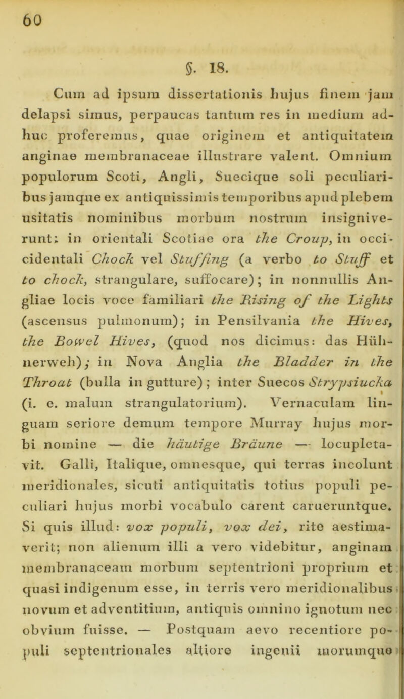 §. 18. Cum ad ipsum dissertationis Imjus finem jam delapsi simus, perpaucas tantum res in medium ad- huc proferemus, quae originem et antiquitatem anginae membranaceae illustrare valent. Omnium populorum Scoti, Angli, Suecique soli peculiari- bus jainque ex antiquissimis temporibus apud plebem usitatis nominibus morbum nostrum insignive- runt; in orientali Scotiae ora tJie Crovp, in occi- cidentali Chock vel Sbuffing (a verbo to Sbuff et bo chocJc, strangulare, suffocare); in nonnullis An- gliae locis voce familiari bhe JRiszng of bhe Lighbs (ascensus ])ulmonum); in Pensilvania bhe Hives, bhe Bowel Hives, (quod nos dicimus: das Hiib- iierweb); in Nova Anglia bhe Bladder in bhe Throab (bulla in gutture) ; inter Suecos Sbzyjjsiucha (i. e. malum strangulatorium). Vernaculam lin- guam seriore demum tempore Alurray hujus mor- bi nomine — die lidubige Brdune — locupleta- vit. Galli, Italique, omnesque, qui terras incolunt meridionales, sicuti antiquitatis totius populi pe- culiari hujus morbi vocabulo carent carueruntque. Si quis illud: vox populi, vox dei, rite aestima- verit; non alienum illi a vero videbitur, anginam membranaceam morbum septentrioni proprium et quasi indigenum esse, in terris vero meridionalibus, novum et adventitium, antiquis omnino ignotum nec obvium fuisse. — Postquam aevo recentiorc po- puli septentrionales altiore ingenii morumquo