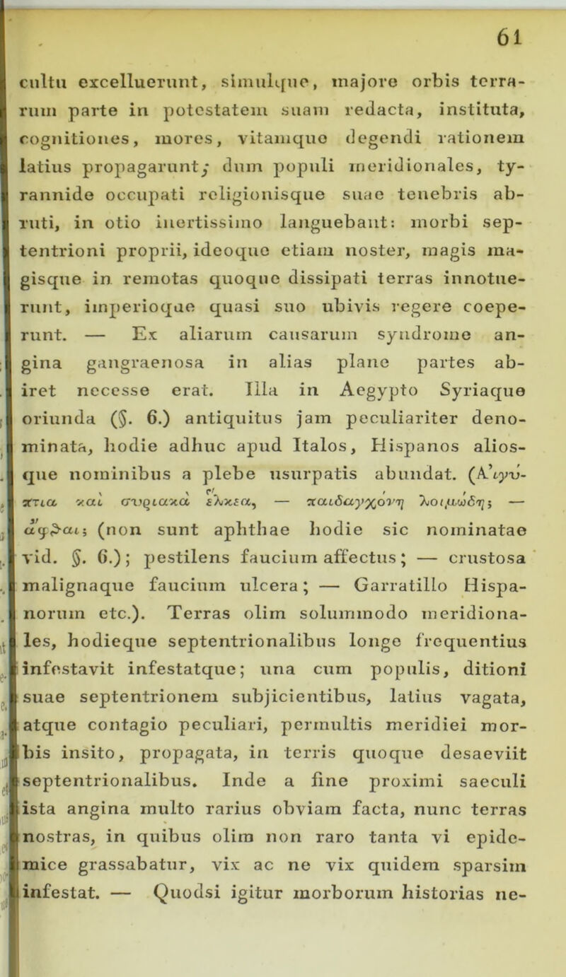 cultu excelluerunt, slmulque, majore orbis terra- rum parte in potestatem suaui redacta, instituta, cognitiones, mores, vitaiuquo degendi rationem latius propagarunt/ dum populi meridionales, ty- rannide occupati religionisque suae tenebris ab- ruti, in otio inertissimo languebant: morbi sep- tentrioni proprii, ideoquo etiam noster, magis ma- gisque in remotas quoque dissipati terras innotue- runt, imperioqae quasi suo ubivis regere coepe- runt. — Ex aliarum causarum syndrome an- gina gangraenosa in alias plane partes ab- iret necesse erat. Illa in Aegypto Syriaque oriunda (§. 6.) antiquitus jam peculiariter deno- minata, hodie adhuc apud Italos, Hispanos alios- que nominibus a plebe usurpatis abundat, sma itat crajQiaita fXx.£a, — — j (non sunt aphthae hodie sic nominatae i. vid. §. 6.); pestilens faucium affectus; — crustosa .. malignaqiie faucium ulcera; — Garratillo Hispa- norum etc.). Terras olim solummodo meridiona- les, hodieque septentrionalibus longe frequentius ^ 1 infestavit infestatque; una cum populis, ditioni j suae septentrionem subjicientibus, latius vagata, atque contagio peculiari, permultis meridiei mor- j bis insito, propagata, in terris quoque desaeviit ( septentrionalibus. Inde a fine proximi saeculi ^ ista angina multo rarius obviam facta, nunc terras nostras, in quibus olira non raro tanta vi epide- . mice grassabatur, vix ac ne vix quidem sparsim infestat. — Quodsi igitur morborum historias ne-