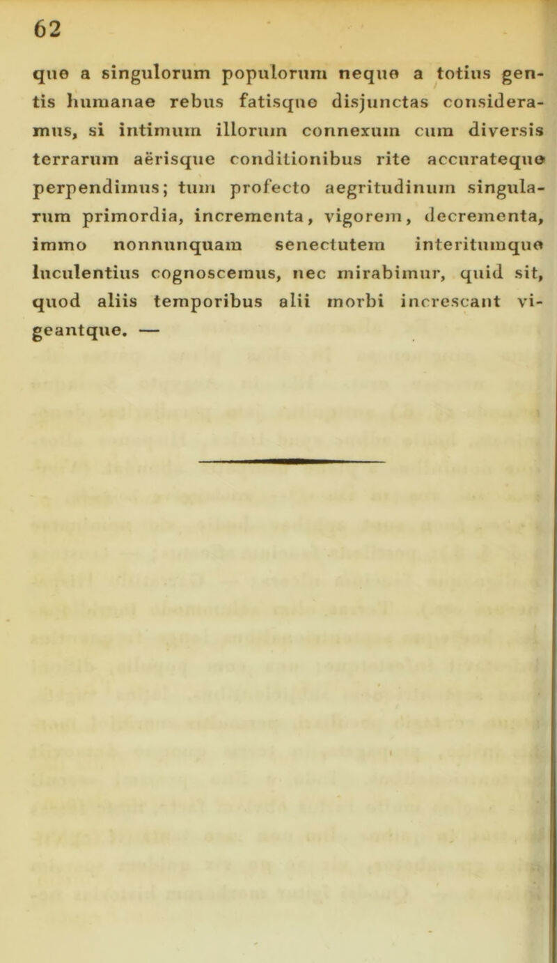 qne a singulorum populorum neque a totius gen- tis humanae rebus fatisquo disjunctas considera- mus, si intimum illorum connexum cum diversis terrarum aerisque conditionibus rite accnratequo perpendimus; tum profecto aegritudinum singula- rum primordia, incrementa, vigorem, decrementa, iramo nonnunquam senectutem interitumquo luculentius cognoscemus, nec mirabimur, quid sit, quod aliis temporibus alii morbi increscant vi- geantque. —