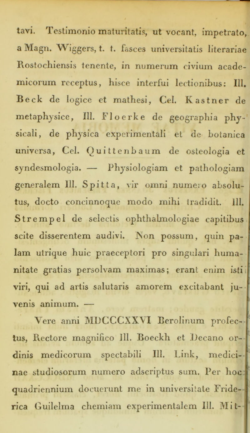 tavi. Testimonio maturitatis, ut vocant, impetrato, a Magn. Wiggers, t. 1. fasces universitatis literariae Rostochiensis tenente, in numerum civium acade- micorum receptus, hisce interfui lectionibus: III. Beck de logice et mathesi, Cei. Kastner de metaphjsice, III. Floerke de geographia phy-' sicali, de physica experimentali et de botanica universa, Cei. Quittenbaum de osleologia et syndesmologia. — Physiologiam et pathologiam generalem 111. Spitta, vir omni numero absolu- tus, docto concinnoque modo mihi tradidit. 111. Strempel de selectis ophthalmologiae capitibus scite disserentem audivi. Non possum, quin pa- lam utrique huic praeceptori pro singulari huma- nitate gratias persolvam maximas; erant enim istii viri, qui ad artis salutaris amorem excitabant ju-- venis animum. — Vere anni MDCCCXXM Berolinum profec-- tus. Rectore magnifico 111. Boeckh et Decano or- dinis medicorum spectabili III. Link, medici-- ' nae studiosorum numero adseriptus sum. Per lioc: quadriennium docuerunt me in universitate Fride-- rica Guilelrna chemiam experimentalem 111. Mit-