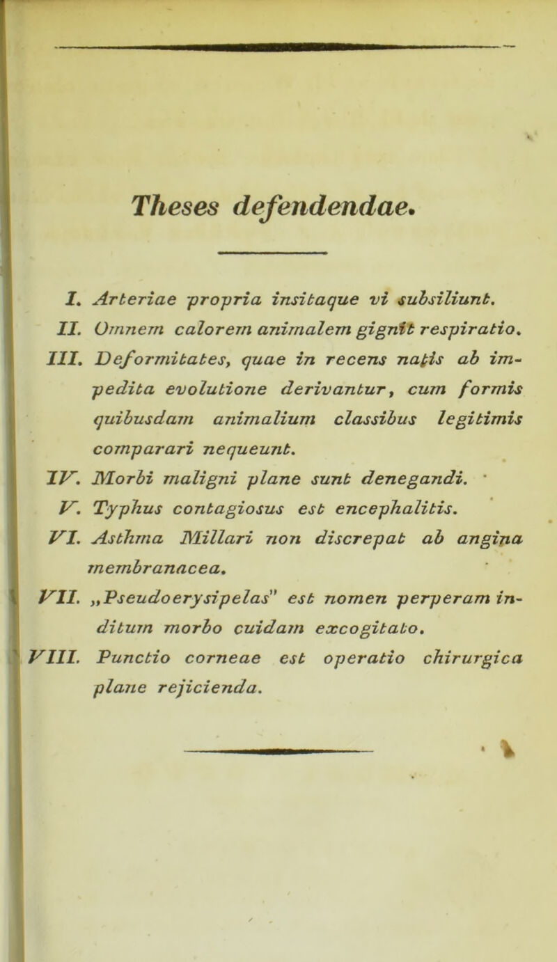 Theses defendendae. I. Arteriae pro-pria insitaque vi subsiliunt. II. Omnem calorem animalem gignit respiratio. III. Deformitatesy quae in recens napis ab im- pedita evolutione derivantur, cum formis quibusdam animalium classibus legitimis comparari nequeunt. IV. Morbi maligni plane sunt denegandi. ‘ V. Typhus contagiosus est encephalitis. VI. Asthma Miliari non discrepat ab angijia membranacea. VII. „Tseudoerysipelas est nomen perperam in- ditum morbo cuidam excogitabo. VIII. Punctio corneae est operatio chirurgica plane rejicienda.