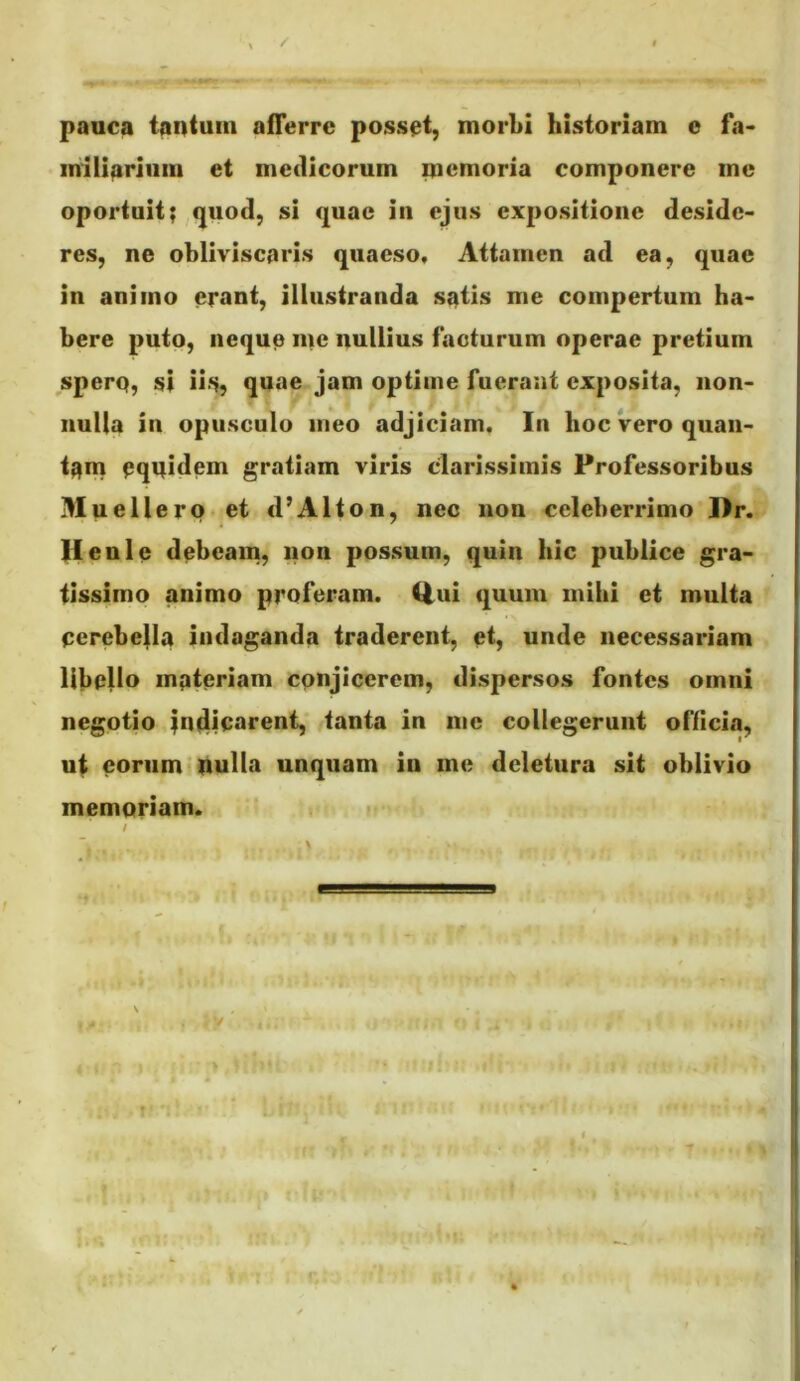 paoca tantum afTerrc possat, morbi historiam e fa< miliarium et medicorum memoria componere me oportuit? ^(juod, si quae in ejus expositione deside- res, ne obliviscaris quaeso. Attamen ad ea, quae in animo erant, illustranda satis me compertum ha- bere puto, neque me nullius facturum operae pretium spero, si ii-S? quae jam optime fuerant exposita, non- nulla in opusculo meo adjiciam. In hoc Vero quan- tam oquidem gratiam viris cdarissimis Professoribus .lluellero et d’Alton, nec non celeberrimo Hr. lieni e debeam, nou possum, quin hic publice gra- tissimo animo proferam, liui quum mihi et multa cerebella indaganda traderent, et, unde necessariam libello inpteriam conjicerem, dispersos fontes omni negotio in^iuarent, tanta in me collegerunt officia, ul eorum-iiulla unquam in me deletura sit oblivio memoriam. / \ I