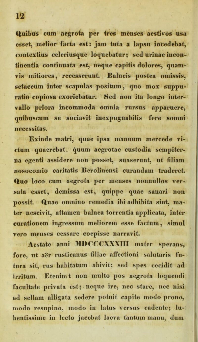 I ' * Q.uibus cum aegrota per ires menses aestivos usa esset, melior facta est: jam tuta a lapsu incedebat, contextius celeriusque loquebatur; sed urinae incon> tinentia continuata est, neque capitis dolores, quam- vis mitiores, recesserunt. Balneis postea omissis, setaceum inter scapulas positum, quo mox suppu- ratio copiosa exoriebatur. Sed non ita longo inter- vallo priora incommoda omnia rursus apparuere, quibuscum se sociavit inexpugnabilis fere somni necessitas. Exinde matri, quae ipsa manuum mercede vi- ciam quaerebat, quum aegrotae custodia sempiter- na egenti assidere non posset, suaserunt, ut filiam nosocomio caritatis Berolinensi curandam traderet. Quo loco cum aegrota per menses nonnullos ver- sata esset, demissa est, quippe quae sanari non possit. Quae omnino remedia ibi adhibita sint, ma- I ter nescivit, attamen balnea torrentia applicata, inter curationem ingressum meliorem esse factum, simul vero menses cessare coepisse narravit. Aestate anni MDCCCXXXIII mater sperans, fore, ut aer rusticanus filiae alFectioni salutaris fu- tura sit, rus habitatum abivit; sed spes cecidit ad irritum. Etenim t non multo pos aegrota loquendi facultate privata est;-neque ire, nec stare, nec nisi ad sellam alligata sedere potuit capite modo prono, modo resupino, modo in latus versus cadente; lu- bentissime in lecto jacebat laeva tantum manu, dum
