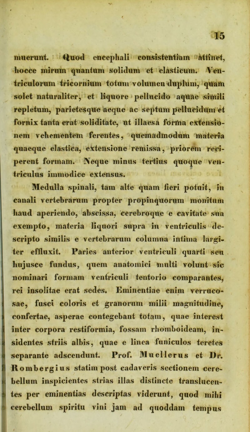 V mueruni. 41uoil encephali consistentiam ^attinet, •liocce mirum quantum solidum et elasticum. Ven- triculorum tricornium totum volumen duplum’, quam solet naturaliter, et liquore pellucido aqUac simili repletum, parietesque aeque ac septum pellucidum et fornix tanta erat soliditate, ut illaesa forma extensio- nem vehementem ferentes, quemadmodum materia quaeque elastica, eictensione remissa, priorehi reci- perent formam. Neque minus tertius quoque ven- triculus immodice extensus. Medulla spinali, tara alte quam tieri potuit, in canali vertebrarum propter propinquorum monitum haud aperiendo, abscissa, cerebro que e cavitate sua exempto, materia liquori supra in ventriculis de- scripto similis e vertebrarum columna intima largi- ter effluxit. Paries anterior ventriculi quarti seu hujusce fundus, quem anatomici multi volunt sic nominari formam ventriculi tentorio comparantes, rei insolitae erat sedes. Eminentiae enim verruco- sae, fusci coloris et granorum milii magnitudine, confertae, asperae contegebant totam, quae interest inter corpora restiformia, fossam rhomboideam, in- sidentes striis albis, quae e linea funiculos teretes separante adseendunt. Prof. Muellerus et l)r. R ombergius statiin post cadaveris sectionem cere- bellum inspicientes strias illas distincte translucen- tes per eminentias descriptas viderunt, quod mihi cerebellum spiritu vini jam ad quoddam tempus