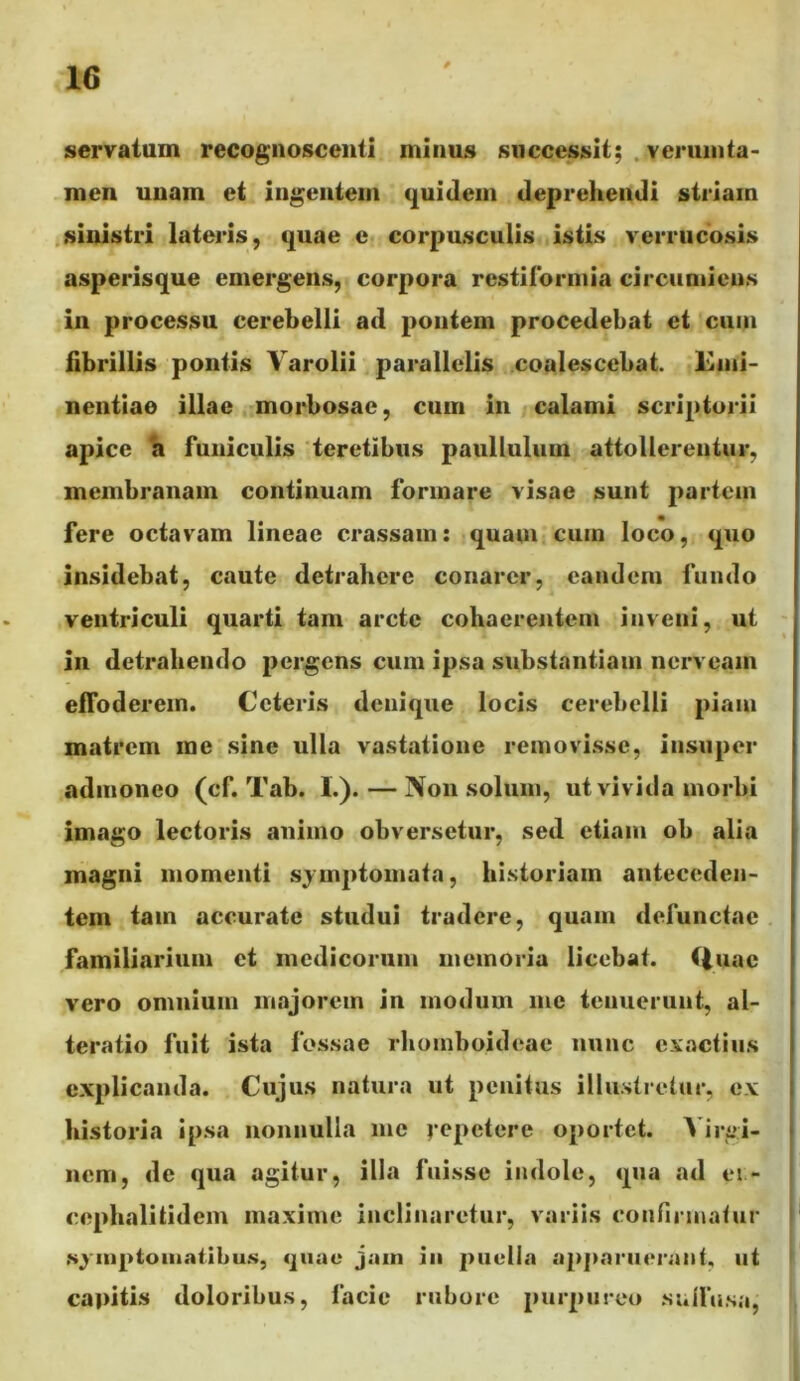 servatum recognoscenti minus successit; .veruinta- men unam et ingentem quidem deprehendi striam sinistri lateris, quae e corpusculis istis verrucosis asperisque emergens, corpora restiibrmia circumiens in processu cerebelli ad pontem procedebat et cum fibrillis pontis Varolii parallelis coalescebat. Emi- nentiae illae morbosae, cum in calami scriptorii apice a funiculis teretibus paullulum attollerentur, membranam continuam formare visae sunt partem fere octavam lineae crassam: quam cum loco, quo insidebat, caute detrahere conarer, eandem fundo ventriculi quarti tam arcte cohaerentem inveni, ut in detrahendo pergens cum ipsa substantiam nerveam effoderem. Ceteris denique locis cerebelli piam matrem rae sine ulla vastatione removisse, insuper admoneo (cf. Tab. I.). — Non solum, ut vivida morbi imago lectoris animo obversetur, sed etiam ob alia magni momenti sjmptoinata, historiam anteceden- tem tam accurate studui tradere, quam defunctae familiarium et medicorum memoria licebat. Huac vero omnium majorem in modum me tenuerunt, al- teratio fuit ista fossae rhomboitleae nunc exactius explicanda. Cujus natura ut penitus illustretur, ex .historia ipsa nonnulla me repetere oportet. A irgi- nem, de qua agitur, illa fuisse indole, qua ad ei- cephalitidem maxime inclinaretur, variis confii-matur .s^inptoinailbu.s, qiiuc jam in puella apparuerant, ut capitis doloribus, facie rubore purpureo sulfusa,