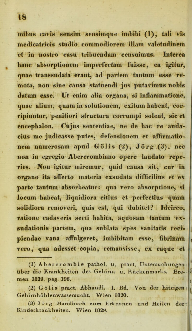 inihus cavis sensim sensiinque imbibi (1), tali vis meilicairicis studio commodiorem illam valetudinem et in nostro casu tribuendam censuimus. Interea ^ hanc absorptionem imperfectam fuisse, ea igitur, quae transsudata erant, ad partem tantum esse re- mota, non sine causa statuendi jus putavimus nobis datum esse. Ut enim alia organa, si inflammatione, quae alium, quam in solutionem, exitum habent, cor- ripiuntur, penitiori structura corrumpi solent, sic et encephalon. Cujus sententiae, ne de hac re auda- cius me judicasse putes, defensionem et affirmatio- nem numerosam apud Gdlis (2), J6rg,(3), nec non in egregio Abercrombiano opere laudato repe- ries. Non igitur miremur, quid causa sit, cur in organo ita affecto materia exsudata difficilius et ex parte tantum absorbeatur: qua vero absorptione, si locum habeat, liquidiora citius et perfectius quam I solidiora removeri, quis est, qui dubitet? Idcirco, ratione cadaveris secti babitn, aqiibsam tantum ‘ex- | sudationis partem, qua sublata spes sanitatis i^eciw j piendae vana affulgeret, imbibitam esse, fibrinam ( vero,' qua adesset copia, remansisse, ex eaque et. (1) Abercrombie palhol. u. pract, Untersuchungen iiber die Krankheilen des Gehirns u. Riickenmarks. Bre- men 1829. pag. 196. (2) Gdlis pract. Abhandl. 1, Bd. Von der hitzigen i Gebirnhdhlenwassersucht. Wien 1820. (3) Jorg Handbuch zum Erkennen und Heilen der  j Kinderkrankheiten. Wien 1829. !>