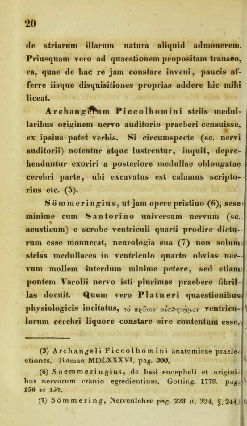 <1e striarum illarum natura aliquid admonerem. Priusquam vero ad quaestionem propositam transeo, ea, quae de hac re jam constare inveni, paucis af- ferre iisque disquisitiones proprias addere hic mihi liceat. Archaiig^Um Piccolhomini striis medul- laribus originem nervo auditorio praeberi censuisse, ex ipsius patet verbis. Si circumspecte (sc. nervi auditorii) notentur atque lustrentur, inquit, depre- henduntur exoriri a posteriore medullae oblongatae cerebri parte, ubi excavatus est calamus scripto-- rius etc. (5). Sdmmeringius, ut jam opere pristino (6), sese» minime cum Santoriiio universum nervum (sc.. acu.sticum) e scrobe ventriculi quarti prodire dictu-* rum esse monuerat, neurologia sua (7) non solumi strias medullares in ventriculo quarto obvias ner- vum mollem interdum minime petere, sed etiam pontem Varolii nervo isti ]3lurimas praebere fibril- las docuit. Quum vero Platneri quaestionibus^ physiologicis incitatus, TO TtQUTOV aicr^lJTIJQtOV VentriCU-ll lorum cerebri liquore constare sive contentum essey. (3) Archangell Piccolhomihi anatomicae praele- ctiones. Romae MDLXXXVI. pag. 300. (6) Soemmeringius, de basi encephali et origini-) bus nervorum cranio egredientium, Gotling. 1778. pag. I 156 et 157. (7) Sdmmering, Nervenlehre pag. 223 u. 224. §.244.,ii