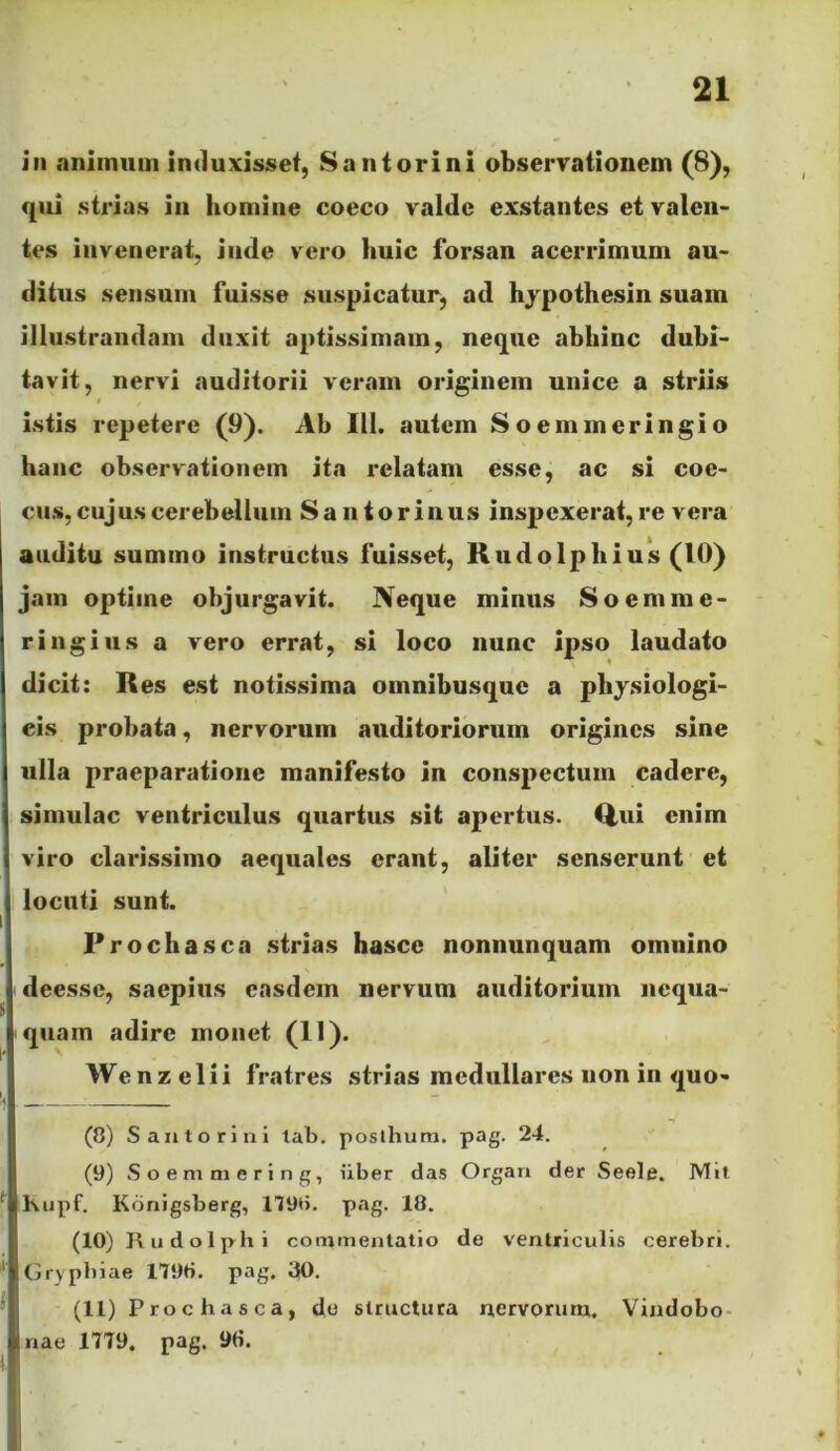 iii animum induxisset, Santorini observationem (8), qui strias in homine coeco valde exstantes et valen- tes invenerat, inde vero huic forsan acerrimum au- ditus sensum fuisse suspicatur^ ad hjpothesin suam illustrandam duxit aptissimam, neque abhinc dubi- tavit, nervi auditorii veram originem unice a striis istis repetere (9). Ab III. autem Soemmeringio hanc observationem ita relatam esse, ac si coe- cus, cujus cerebellum Santorinus inspexerat, re vera auditu summo instructus fuisset, Kudolphius (10) jam optime objurgavit. Neque minus S o em me- ri ngiiis a vero errat, si loco nunc ipso laudato dicit: Res est notissima omnibusque a physiologi- cis probata, nervorum auditoriorum origines sine ulla praeparatione manifesto in conspectum cadere, simulae ventriculus quartus sit apertus. Q,ui enim viro clarissimo aequales erant, aliter senserunt et locuti sunt. Prochasca strias hasce nonnunquam omnino deesse, saepius easdem nervum auditorium nequa- quam adire monet (11). Wenz elii fratres strias medullares non in quo- (8) S an tori ni lab. posthum. pag. 24. (9) Soemmering, iiber das Organ der Seele. Mil Kupf. Konigsberg, 1798. pag. 18. (10) Rudolphi commentatio de ventriculis cerebri. Grypbiae 1798. pag. 30. (11) Proc has ca, do structura nervorutu. Vindobo- nae 1779. pag. 9«. ii