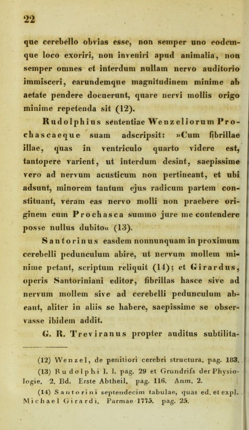 que cerebello obvias esse, non seinper uno eodcin- que loco exoriri, non inveniri apud animalia, non semper omnes et interdum nullam nervo auditorio immisceri, earundemque magnitudinem minime ab aetate pendere docuerunt, quare nervi mollis origo minime repetenda sit (12). Rudolphius sententiae Wenzeliorum Pro- cli ascae que suam adseripsit: »Cum flbrillae illae, quas in ventriculo quarto videre est, tantopere varient, ut interdum desint, saepissime vero ad nervum acusticum non pertineant, et ubi adsunt, minorem tantum ejus radicum partem con- stituant, veram eas nervo molli non praebere ori- ginem cum Prochasca summo jure me contendere posse nullus dubitou (13). Santorinus easdem nonnunquam in proximum cerebelli pedunculum abire, ut nervum mollem mi- nime petant, scriptum reliquit (14); et Cirirardus, operis Santoriniani editor, fibrillas liasce sive ad nervum mollem sive ad cerebelli pedunculum ab- \ eant, aliter in aliis se habere, saepissime se obser- vasse ibidem addit. R. Trevira nus propter auditus subtilita- (12) Wenzel, de penitiori cerebri structura, pag. 183. (13) Pu do Iphi 1. 1. pag. 29 et Grundrifs der Physio- logie. 2. Bd. Erste Ablheil. pag. 116. Anm. 2. , (14) S an tori ni septendecim tabulae, quas ed. et expl. Michael Girardi. Parmae 1775. pag. 2.5.