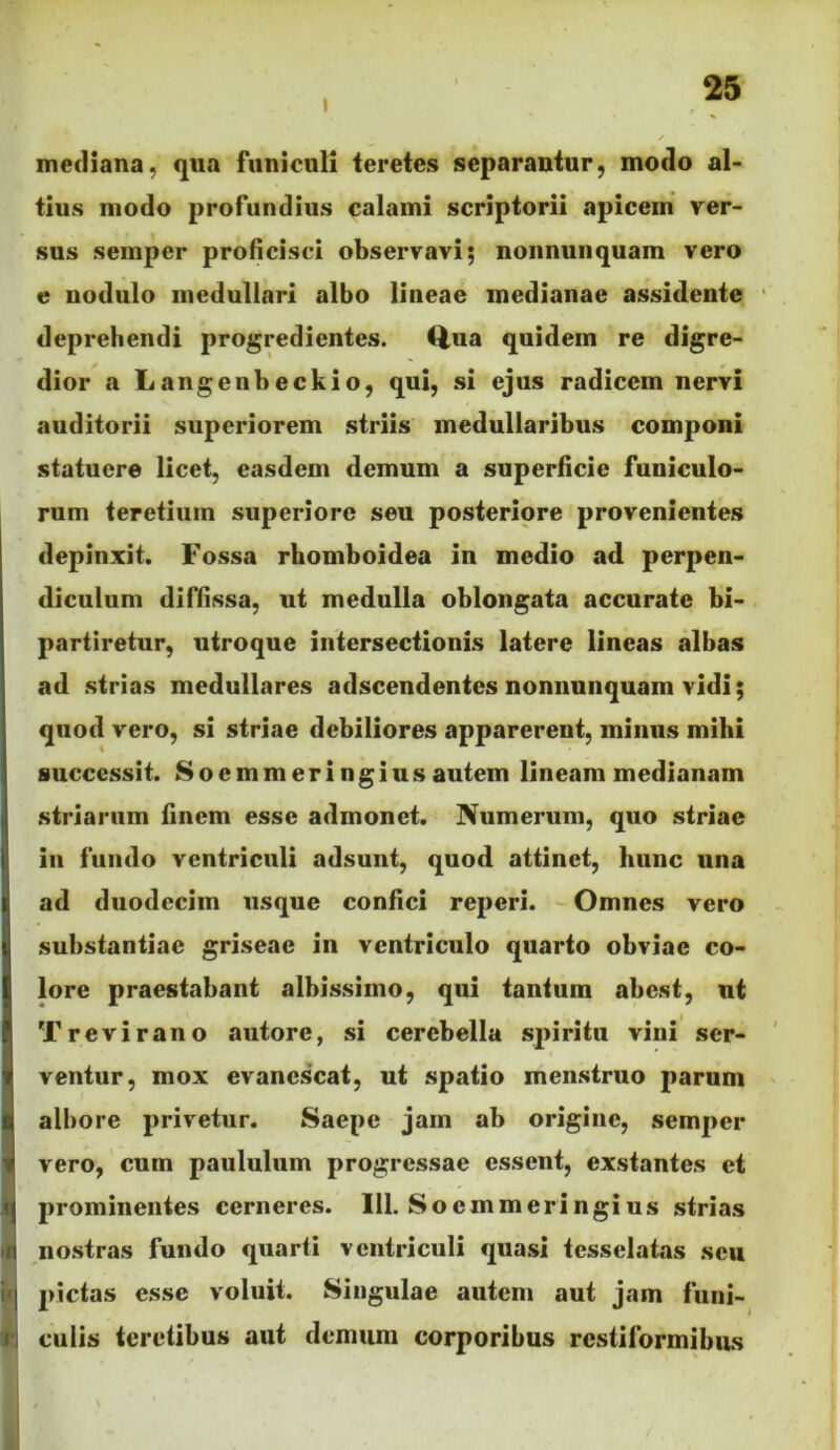 mediana, qua funiculi teretes separantur, modo al- tius modo profundius calami scriptorii apicem ver- sus semper proficisci observavi; nonnunquam vero e nodulo medullari albo lineae medianae assidente deprehendi progredientes. Qua quidem re digre- dior a Langenbeckio, qui, si ejus radicem nervi auditorii superiorem striis medullaribus componi statuere licet, easdem demum a superficie funiculo- rum teretium superiore seu posteriore provenientes depinxit. Fossa rhomboidea in medio ad perpen- diculum diffissa, ut medulla oblongata accurate bi- partiretur, utroque intersectionis latere lineas albas ad strias medullares adscendentes nonnunquam vidi; quod vero, si striae debiliores apparerent, minus mihi successit. Soemmeri ngius autem lineam medianam striarum finem esse admonet. Numerum, quo striae in fundo ventriculi adsunt, quod attinet, hunc una ad duodecim usque confici reperi. Omnes vero substantiae griseae in ventriculo quarto obviae co- lore praestabant albissimo, qui tantum abest, ut Trevirano autore, si cerebella spiritu vini ser- ventur, mox evanescat, ut spatio menstruo parum I albore privetur. Saepe jam ab origine, semper 1 vero, cum paululum progressae essent, exstantes et prominentes cerneres. 111. Soemmeringius strias m nostras fundo quarti ventriculi quasi tessclatas seu i<| pictas esse voluit. Singulae autem aut jam fiini- i'i culis teretibus aut demum corporibus restiformibus