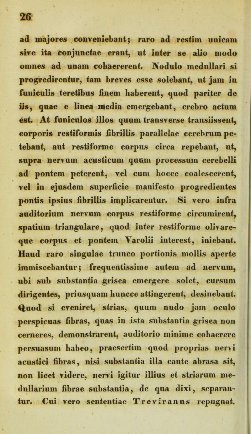 ad majores .conveniebant; raro ad restim unicam sive ita conjunctae erant, ut inter se alio modo omnes ad unam cohaererent. JVodulo medullari si progredirentur, tam breves esse solebant, ut jam in funiculis teretibus finem haberent, quod pariter de iis, quae e linea media emergebant, crebro actum est. At funiculos illos quum transverse transiissent, corporis restiformis fibrillis parallelae cerebrum pe- tebant, aut restiforme corpus circa repebant, ut, supra nervum acusticum quum processum cerebelli ad pontem peterent, vel cum hocce coalescerent, vel in ejusdem superficie manifesto progredientes pontis ipsius fibrillis implicarentur. 8i vero infra auditorium nervum corpus restiforme circumirent, spatium triangulare, quod inter restiforme olivare- qne corpus et pontem Yarolii interest, iniebant. Haud raro singulae trunco portionis mollis aperte immiscebantur; frequentissime autem ad nervum, ubi sub substantia grisea emergere solet, cursum dirigentes, priusquam huncce attingerent, desinebant. Q,nod si eveniret, strias, quum nudo jam oculo perspicuas fibras, quas in ista substantia grisea non cerneres, demonstrarent, auditorio minime cohaerere persuasum habeo, praesertim quod proprias nervi acustici fibras, nisi substantia illa caute abrasa sit, non licet videre, nervi igitur illius et striarum me- dullarium fibrae substantia, de qua dixi, separan- tur. Cui vero sententiae Treviranus repugnat.