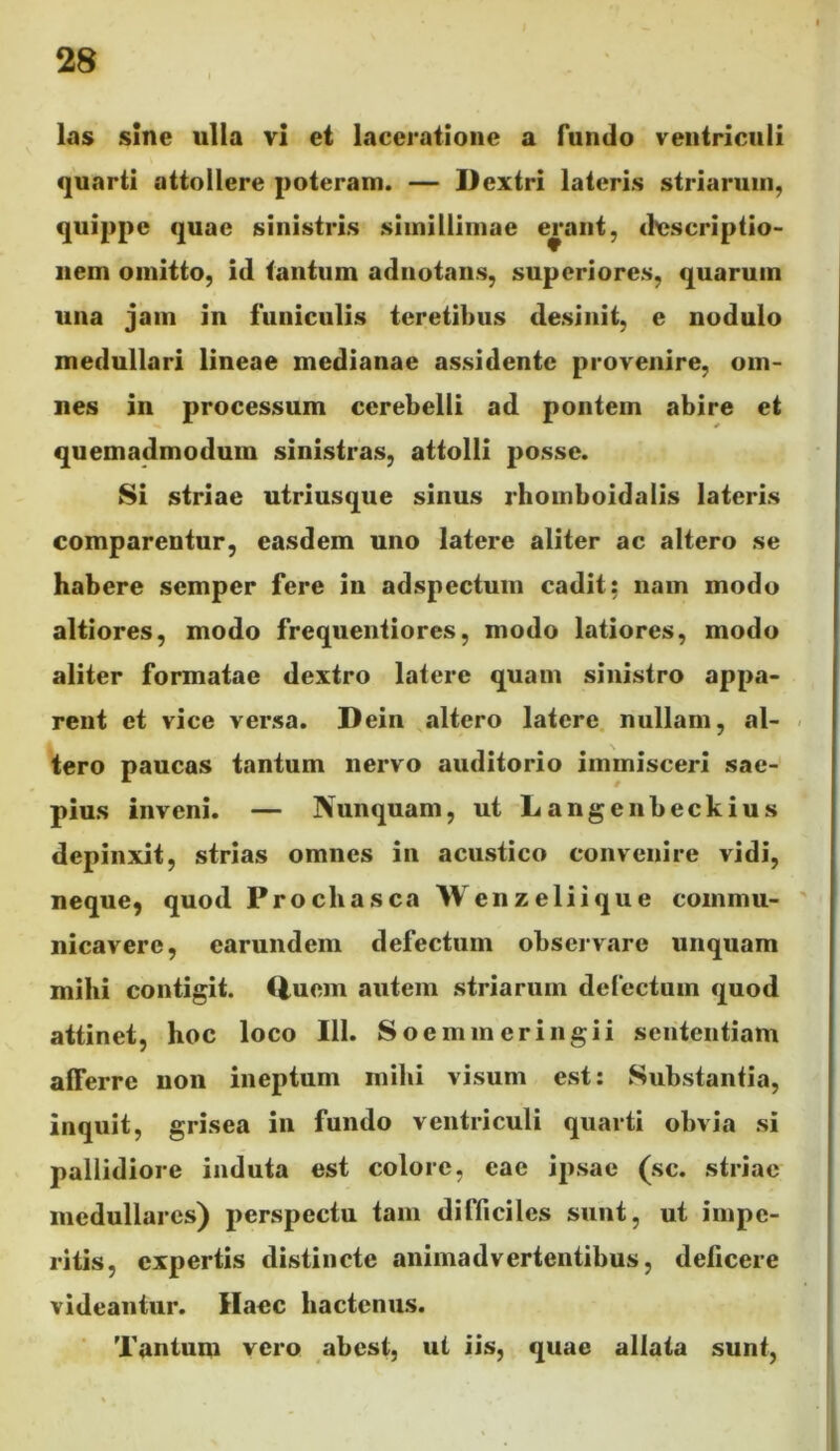la$ sine ulla vi et laceratione a fundo ventriculi quarti attollere poteram. — Dextri lateris striarum, quippe quae sinistris simillimae erant, dxjscriptio- iiem omitto, id tantum adnotans, superiores, quarum una jam in funiculis teretibus desinit, e nodulo medullari lineae medianae assidente provenire, om- nes in processum cerebelli ad pontem abire et quemadmodum sinistras, attolli posse. Si striae utriusque sinus rhomboidalis lateris comparentur, easdem uno latere aliter ac altero se habere semper fere in adspectum cadit; nam modo altiores, modo frequentiores, modo latiores, modo aliter formatae dextro latere quam sinistro appa- rent et vice versa. Dein altero latere, nullam, al- tero paucas tantum nervo auditorio immisceri sae- pius inveni. — Nunquam, ut Langenbeckius depinxit, strias omnes in acustico convenire vidi, neque, quod Prochasca W enzeliique commu- nicavere, earundem defectum observare unquam mihi contigit. Q.uem autem striarum defectum quod attinet, hoc loco 111. Soemmeriiigii sententiam afferre non ineptum mihi visum est: Substantia, inquit, grisea in fundo ventriculi quarti obvia si pallidiore induta est colore, eae ipsae (sc. striae medullares) perspectu tam difficiles sunt, ut impe- ritis, expertis distincte animadvertentibus, deficere videantur. Haec hactenus. Tantum vero abest, ut iis, quae aliata sunt,