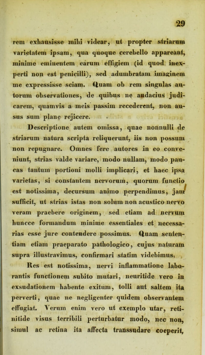 rem exliausisse milii vitlear, ut propter striarum varietatem ipsam, qua quoque cerebello appareant, minime eminentem earum effigiem (id quod, inex- perti non est penicilli), sed adumbratam Imaginem me expressisse sciam. Ciuam ob rem singulas au- torum observationes, de quibus ne audacius judi- carem, quamvis a meis passim recederent, non au- sus sum plane rejicere. . Descriptione autem omissa, quae nonnulli de striarum natura scripta reliquerunt, iis non possum non repugnare. Omnes fere autores in eo conve- niunt, strias valde variare, modo nullam, modo pau- cas tantum portioni molli implicari, et haec ipsa varietas, si constantem nervorum, quorum functio est notissima, decursum animo perpendimus, ja sufficit, ut strias istas non solum non acustico nervo veram praebere originem, sed etiam ad nervum buncce formandum minime essentiales et necessa- rias esse jure contendere possimus. Quam senten- tiam etiam praeparato pathologico, cujus naturam supra illustravimus, confirmari statim videbimus. Res est notissima, nervi inflammatione labo- rantis functionem .subito mutari, neuritide vero in exsudationem habente exitum, tolli aut saltem ita perverti, quae ne negligenter quidem observantem cifugiat. A erum enim vero ut exemplo utar, reti- nitide visus terribili perturbatur modo, nec non, simul ac retina ita affecta transsudare coeperit,
