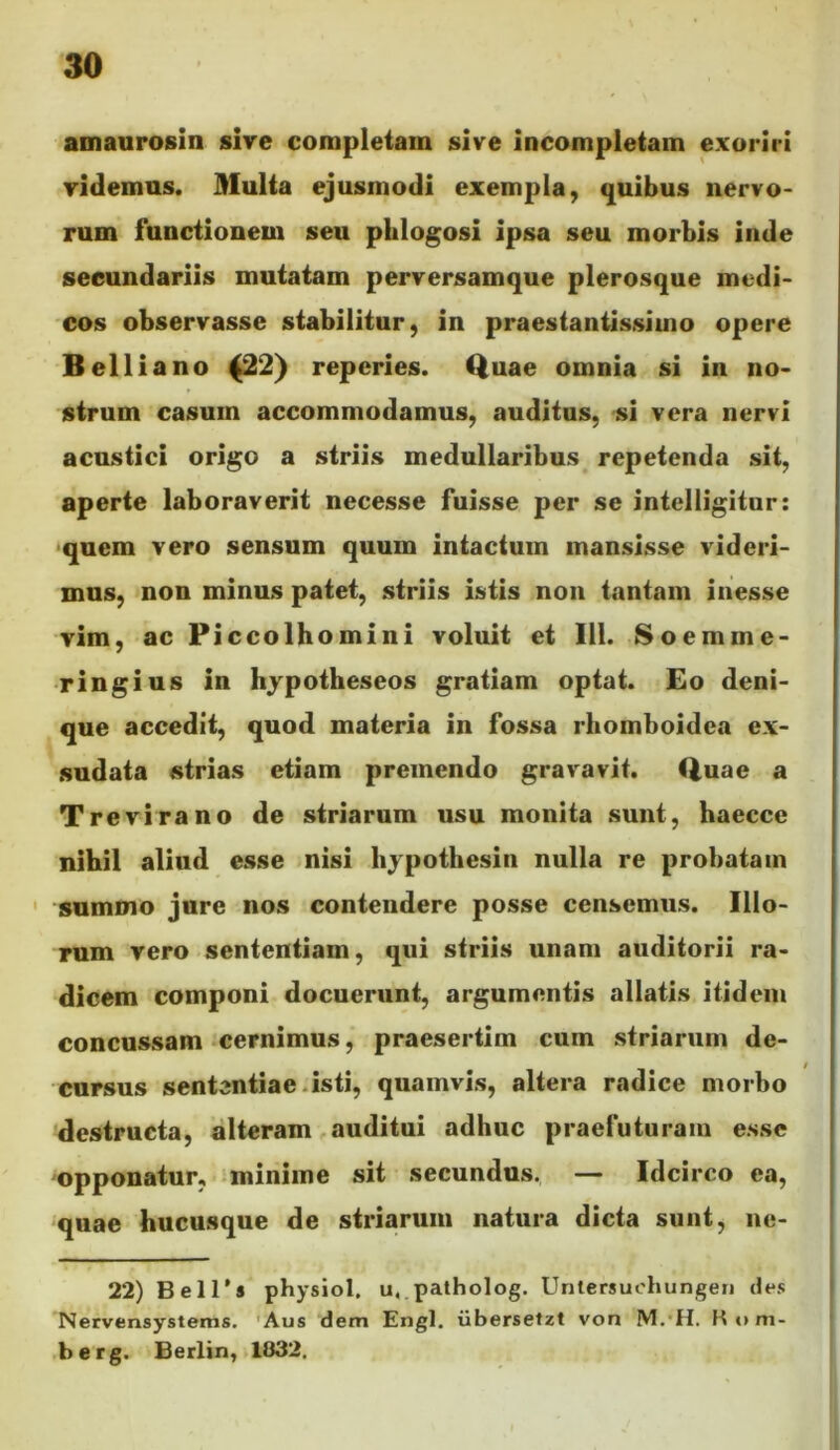 amaurosin sive completam sive incompletam exoriri videmus. Multa ejusmodi exempla, quibus nervo- rum functionem seu phlogosi ipsa seu morbis inde secundariis mutatam perversamque plerosque medi- cos observasse stabilitur, in praes tantissimo opere Belli a no ^2) reperies. Quae omnia si in no- strum casum accommodamus, auditus, si vera nervi acustici origo a striis medullaribus repetenda sit, aperte laboraverit necesse fuisse per se intelligitur: <quem vero sensum quum intactum mansisse videri- mus, non minus patet, striis istis non tantam inesse vim, ac Piccolhomini voluit et 111. Soemme- ringius in hjpotheseos gratiam optat. Eo deni- que accedit, quod materia in fossa rhomboidea ex- sudata strias etiam premendo gravavit. Quae a Trevirano de striarum usu monita sunt, haecce nihil aliud esse nisi hjpothesin nulla re prohatain ' summo jure nos contendere posse censemus. Illo- rum vero sententiam, qui striis unam auditorii ra- dicem componi docuerunt, argumentis allatis itidem concussam cernimus, praesertim cum striarum de- cursus sententiae.isti, quamvis, altera radice morbo destructa, alteram auditui adhuc praefuturam esse opponatur, minime sit secundus. — Idcirco ea, quae hucusque de striarum natura dicta sunt, ne- 22) Bell’8 physiol, u,.patholog. Unlersuohungen des Nervensystems. 'Aus dem Engl. iibersetzt von M.'H. K«>m- berg. Berlin, 1832,
