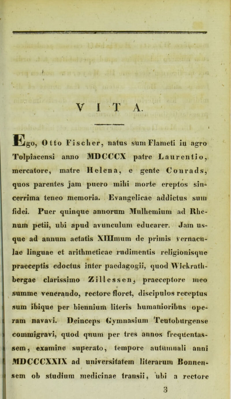 Ego, Otto Fischcr, natus sum Flameti Iu agro Tolpiacensi anno MDCCCX patre Laurentio, mercatore, matre Helena, e gente Conratls, quos parentes jam puero mihi morte ereptos sin- cerrlma teneo memoria. Evaiigelicae addictus sum fidei. Puer quinque annorum Mulhemium ad Rhe- num petii, ubi apud avunculum educarer. Jam us- que ad annum aetatis XlUmum de primis Vernacu- lae linguae et arithmeticae rudimentis religioiiisqne praeceptis edoctus inter paedagogii, quod Wlckratli- bergae clarissimo Zillessen^ praeceptore meo w ^ summe venerando, rectore floret, discipulos receptus sum ibique per biennium literis humanioribus ope- ram navavi. Deinceps Lymnasium Teutohurgense commigravi, qUod quum per tres annos frequentas- sem^ examine superato, tempore aUtUmiiali anni MDCCCXXIX ad universitatem literarum Itonnen- i sem ob studium medicinae transii^ 'ubi a rectore 3