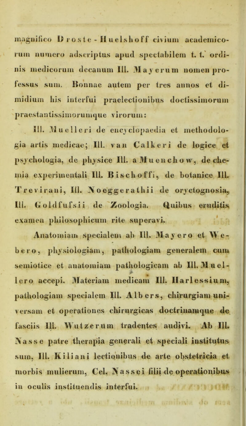 magnirico D rosie • It ueisliuff civium acudeinico- 1’um ainuero ad.scriptus apud speclabiicm t. t. ordi- nis medicorum decanum lll. 31ayerurn nomen j)i’0- Fessus sum. Honnae autem per tres annos et di- midium lii.s interFui praelectionibus doctissimorum prae.stantissimorum(|ue virorum: SII. Muelleri de encj clopaedia et methodolo- gia artis medicae; lll. van Calkeri de logice, et psjchologia, de physice lll. a3Jueuchovv, de clie- mia e.\]>erimentali lll. BisclioFFi^ de botaiiice lll. Treviraui, lil. ocggeratliii de oryctognosit», I lll. (jioldFuFsii de 'Zoologia. Quibus eruditis examen philosophicum rite superavi. * Anatomium specialem ab lll. 31ayero et M e- bero, phy.siologiam, pathologiam generalem ouin semiotice et anatomiam pathologicam ab lll. 31ucl- Iero accepi. 31ateriain medicam lll. llarlessium, pathologiam specialem lll. Albers, chirurgiam uni- versam et operationes chirurgicas doctriiiamque dc Fasciis lll. Wutzerum tradentes audivi. Ab lll. Xasse patre therapia generali et speciali institutus sum, lll. Ki lia 11 i lectiQuibiis de arte obstetricia et morbis mulierum, Cei. jVassei lilii de operationibus in oculis instituendis interFui.