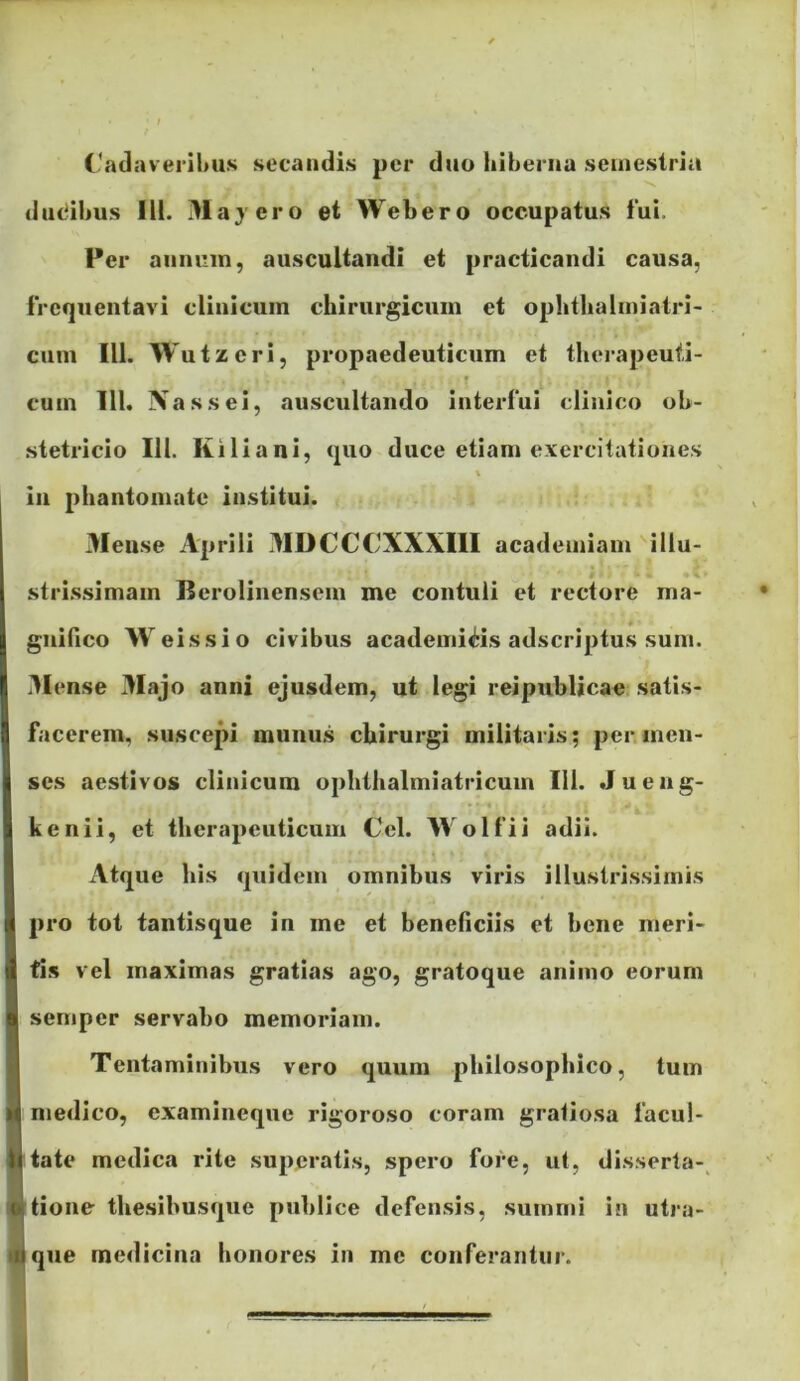 Catlavei ihus secandis per duo hiberna semestria ■*V dndihus IU. i>layero et Webero occupatus fui. Per annum, auscultandi et practicandi causa, frequentavi clinicum chirurgicum et ophthalmiatri- cum IU. Wutzcri, propaedeuticum et tlierapeufi- * cum 111. Nassei, auscultando interfui clinico ob- stetricio 111. Kiliani, quo duce etiam exercitationes % in phantomate institui. Meuse Aprili MDCCCXXXIII academiam illu- stri.ssimam Berolinensem me contuli et rectore ma- gnifico W eissio civibus academi^is adseriptus sum. .Mense Majo anni ejusdem, ut legi reipublicac: satis- facerem, suscepi munu.s chirurgi militaris; per.men- ses aestivos clinicum ophthalmiatricum 111. .Jueng- • • • kenii, et therapeuticum Cei. Wolfii adii. k x\tque his quidem omnibus viris illustrissimis pro tot tantisque in me et beneficiis et bene meri- tis vel maximas gratias ago, gratoque animo eorum semper servabo memoriam. Tentaminibus vero quum philosophico, tum medico, examineque rigoroso coram gratiosa facul- tate medica rite superatis, spero fore, ut, disserta-^ tione thesibusque publice defensis, summi iu utra- que medicina honores in me conferantur.