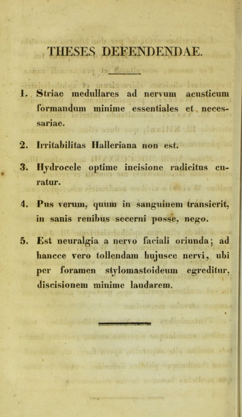 THESES DEFENDENDAE. • ‘k - • 1., Striae medullares ad nervum acusticum formandum minime essentiales et neces- sariae. 2. Irritabilitas Ilalleriana non est. 3. Hjdrocele optime incisione radicitus cu- i * ratur. 4. Pus verum, quum in sanguinem transierit, in sanis renibus secerni posse, nego. 5. Est neuralgia a nervo faciali oriunda) ad haiicce vero tollendam hujusce nervi, ubi per foramen stjlomastoideum egreditur, discisionem minime laudarem.