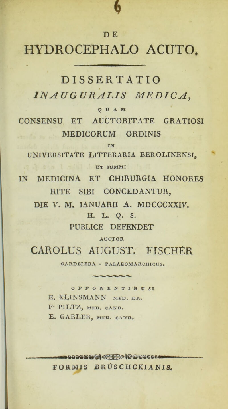 HYDROCEPHALO ACUTO, DISSERTATIO IN AUGURALIS MEDICA, QUAM CONSENSU ET AUCTORITATE GRATIOSI MEDICORUM ORDINIS IN UNIVERSITATE LITTERARIA BEROLINENSI, UT SUMMI IN MEDICINA ET CHIRURGIA. HONORES RITE SIBI CONCEDANTUR, DIE V. M, IANUARII A. MDCCCXXIV. II. L. Q. S. PUBLICE DEFENDET AUCTOR CAROLUS AUGUST. FISCHER GARDE1EBA - PAIAEOMARCHICUS» opponentibus* E. KLINSMANN med, dr. F1 PILTZ, MED. CAND. E. GABLER, med. cand. FORMIS BRUSCHCKIANIS,