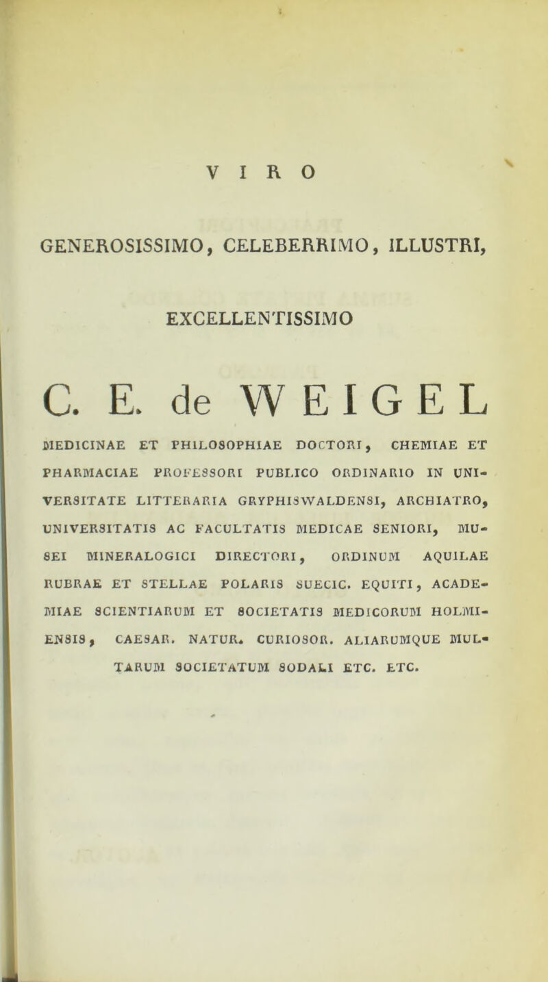 VIRO GENEROSISSIMO, CELEBERRIMO, ILLUSTRI, EXCELLENTISSIMO C. E. de W E I G E L MEDICINAE ET PHILOSOPHIAE DOCTORI, CHEMIAE ET PHARMACIAE PROFESSORI PUBLICO ORDINARIO IN UNI- VERSITATE LITTERARIA GRVPHIS WALDENSI, ARCHIATRO, UNIVERSITATIS AC FACULTATIS MEDICAE SENIORI, MU- SEI M1NERALOGICI DIRECTORI, ORDINUM AQUILAE RUBRAE ET STELLAE POLARIS SUECIC. EQUITI, ACADE- MIAE SCIENTIARUM ET SOCIETATIS MEDICORUM HOLMI- EN8IS, CAESAR. NATUR» CURIOSOR. ALIARUMQUE MUL- TARUM SOCIETATUM SODALI ETC. ETC.