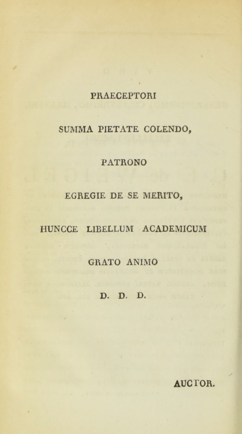 PRAECEPTORI SUMMA PIETATE COLENDO, PATRONO EGREGIE DE SE MERITO, HUNCCE LIBELLUM ACADEMICUM GRATO ANIMO D. D, D. AUCTOR.