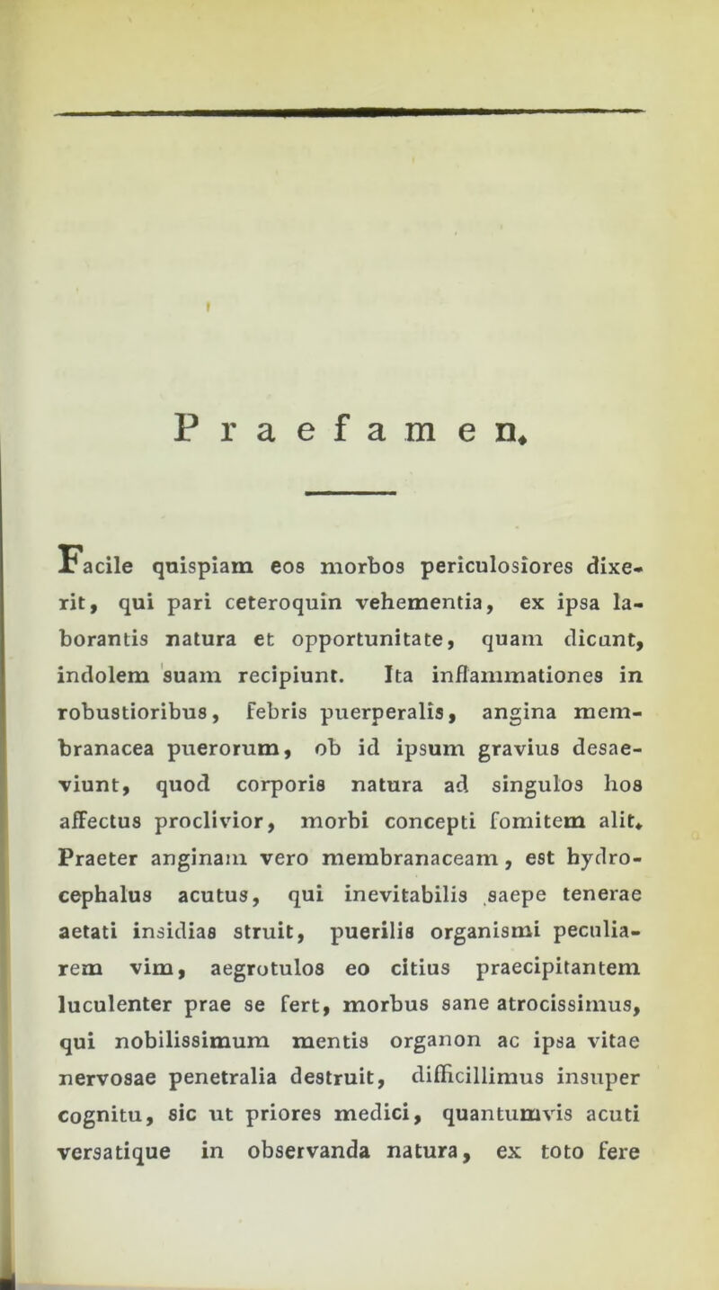 I Praefamen* x* acile quispiam eos morbos periculosiores dixe- rit, qui pari ceteroquin vehementia, ex ipsa la- borantis natura et opportunitate, quam dicunt, indolem suam recipiunt. Ita inflammationes in robustioribus, febris puerperalis, angina mem- branacea puerorum, ob id ipsum gravius desae- viunt, quod corporis natura ad singulos hos affectus proclivior, morbi concepti fomitem alit» Praeter anginam vero membranaceam, est hydro- cephalus acutus, qui inevitabilis saepe tenerae aetati insidias struit, puerilia organismi peculia- rem vim, aegrotulos eo citius praecipitantem luculenter prae se fert, morbus sane atrocissimus, qui nobilissimum mentis organon ac ipsa vitae nervosae penetralia destruit, difficillimus insuper cognitu, sic ut priores medici, quantumvis acuti versatique in observanda natura, ex toto fere