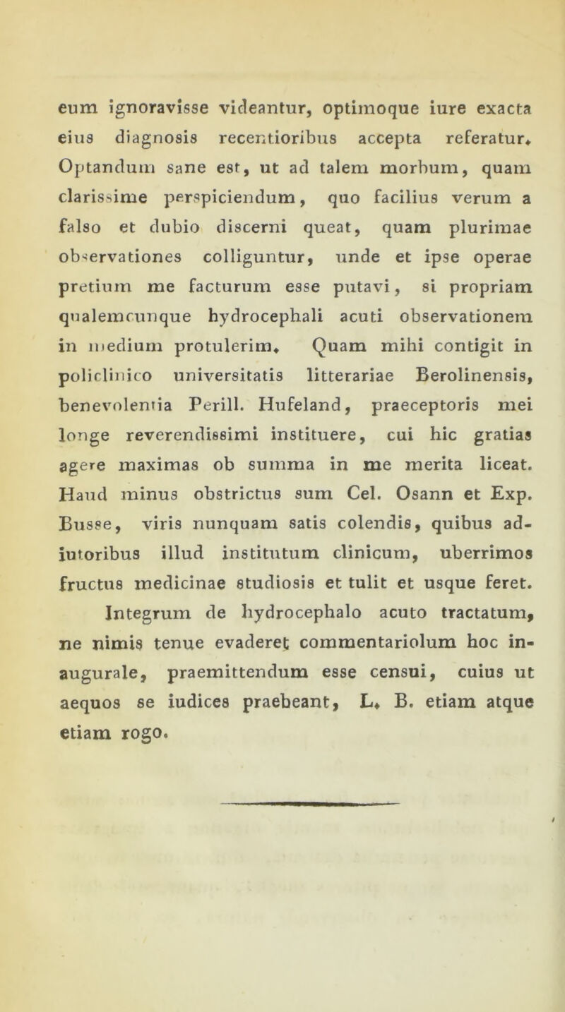 eum ignoravisse videantur, optimoque iure exacta eius diagnosis recentioribus accepta referatur* Optandum sane est, ut ad talem morbum, quam clarissime perspiciendum, quo facilius verum a falso et dubio discerni queat, quam plurimae observationes colliguntur, unde et ipse operae pretium me facturum esse putavi, si propriam qualemcunque hydrocephali acuti observationem in medium protulerim* Quam mihi contigit in policlinico universitatis litterariae Berolinensis, benevolentia Perill. Hufeland, praeceptoris mei longe reverendissimi instituere, cui hic gratias agere maximas ob summa in me merita liceat. Haud minus obstrictus sum Cei. Osann et Exp. Busse, viris nunquam satis colendis, quibus ad- iutoribus illud institutum clinicum, uberrimos fructus medicinae studiosis et tulit et usque feret. Integrum de hydrocephalo acuto tractatum, ne nimis tenue evaderet commentariolum hoc in- augurale, praemittendum esse censui, cuius ut aequos se iudicea praebeant, L* B. etiam atque etiam rogo.