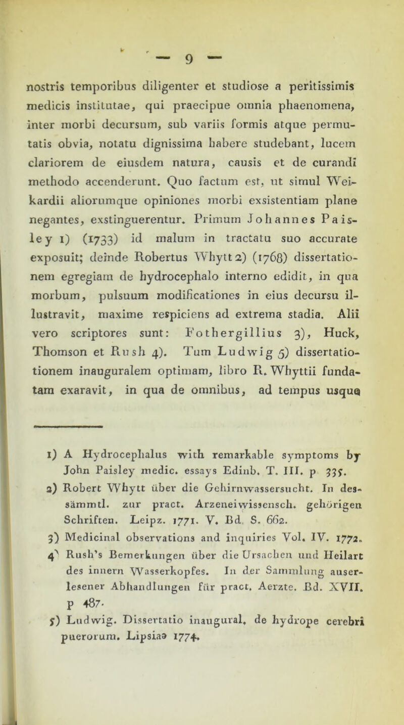 nostris temporibus diligenter et studiose a peritissimis medicis institutae, qui praecipue omnia phaenomena, inter morbi decursum, sub variis formis atque permu- tatis obvia, notatu dignissima habere studebant, lucem clariorem de eiusdem natura, causis et de curandi methodo accenderunt. Quo factum est, ut simul Wei- kardii aliorumque opiniones morbi exsistentiam plane negantes, exstinguerentur. Primum Joh annes Pais- ley i) (1733) id malum in tractatu suo accurate exposuit; deinde Robertus Whytt2) (1768) dissertatio- nem egregiam de hydrocephalo interno edidit, in qua morbum, pulsuum modificationes in eius decursu il- lustravit, maxime respiciens ad extrema stadia. Alii vero scriptores sunt: Fothergillius 3), Huck, Thomson et Piush 4). Tum Ludwig 5) dissertatio- tionem inauguralem optimam, libro R. Whyttii funda- tam exaravit, in qua de omnibus, ad tempus usque i) A Hydrocephalus with remarkable symptoms by John Paisley medie, essays Edinb. T. III. p 33y. 3) Robert Whytt uber die Gehirnwassersucht. In de9- sammtl. zur pract. Arzeneivvissensch. gehorigen Schriften. Leipz. 1771. V. Bd S. 662. 3) Medicinal observations and inquiries Yol. IV. 1772. 4^ Rush’s Bemerkimgen fiber die Ursachen und Heilart des innem Wasserkopfes. In der Samxnlung auser- lesener Abliandlungen fiir pract. Aerzte. Bd. XYII. P 487- y) Ludwig. Dissertatio inaugural, de hydrope cerebri puerorum. Lipsiaa 1774.