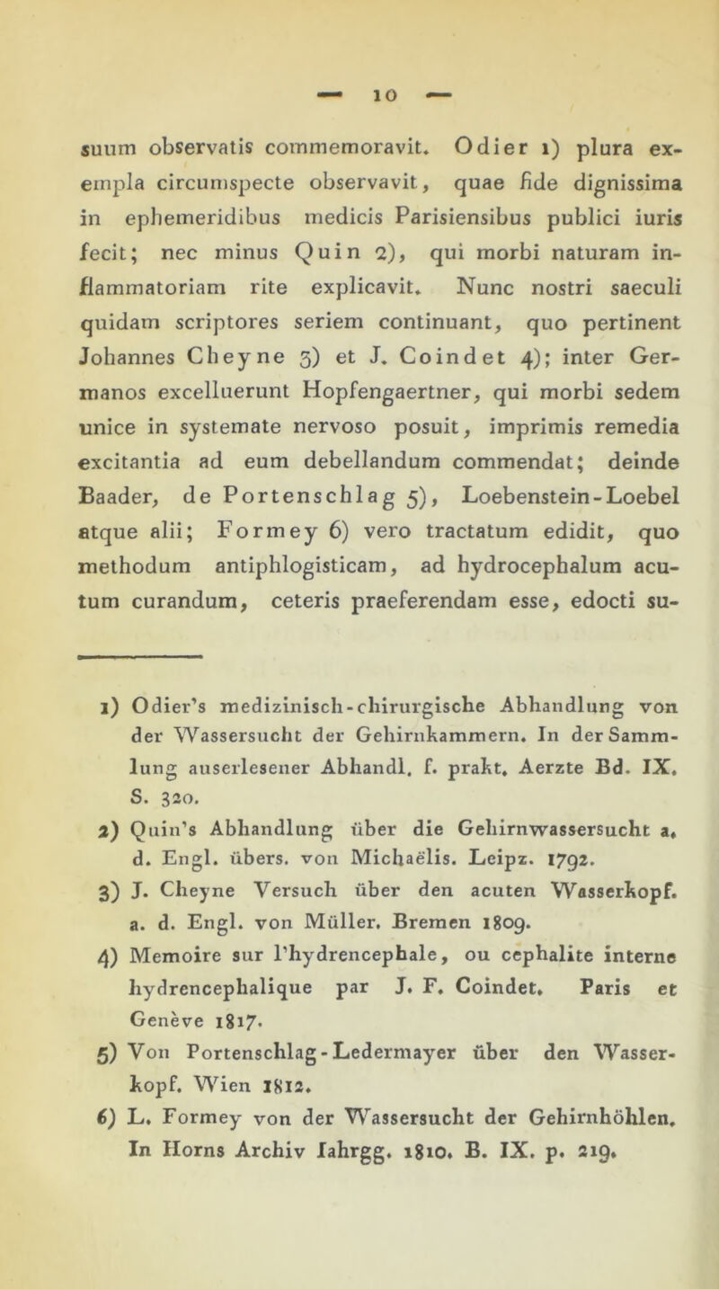 suum observatis commemoravit. Odi er i) plura ex- empla circumspecte observavit, quae fide dignissima in ephemeridibus medicis Parisiensibus publici iuris fecit; nec minus Quin 2), qui morbi naturam in- flammatoriam rite explicavit. Nunc nostri saeculi quidam scriptores seriem continuant, quo pertinent Johannes Cheyne 5) et J. Coindet 4); inter Ger- manos excelluerunt Hopfengaertner, qui morbi sedem unice in systemate nervoso posuit, imprimis remedia excitantia ad eum debellandum commendat; deinde Baader, de Portenschlag 5), Loebenstein-Loebel atque alii; Formey 6) vero tractatum edidit, quo methodum antiphlogisticam, ad hydrocephalum acu- tum curandum, ceteris praeferendam esse, edocti su- 1) Odier’s medizinisch-chirurgische Abhandlung von der Wassersucht der Gehirnkammern. In derSamm- lung auserlesener Abhandl. f. prakt, Aerzte Bd. IX. S. 320. 2) Quin’s Abhandlung uber die Gehirnwassersucht a, d. Engl. iibers. von Michaelis. Leipz. 1792. 3) J. Cheyne Versuch uber den acuten Wasserkopf. a. d. Engl. von Mulier. Bremen 1809. 4) Memoire sur Phydrencephale, ou cephalite interne hydrencephalique par J. F. Coindet. Paris et Geneve 1817. 5) Von Portenschlag - Ledermayer uber den Wasser- kopf. Wien 1812. 6) L. Formey von der Wassersucht der Gehirnhohlen, In Horns Archiv lahrgg. 1810. B. IX. p. 219,