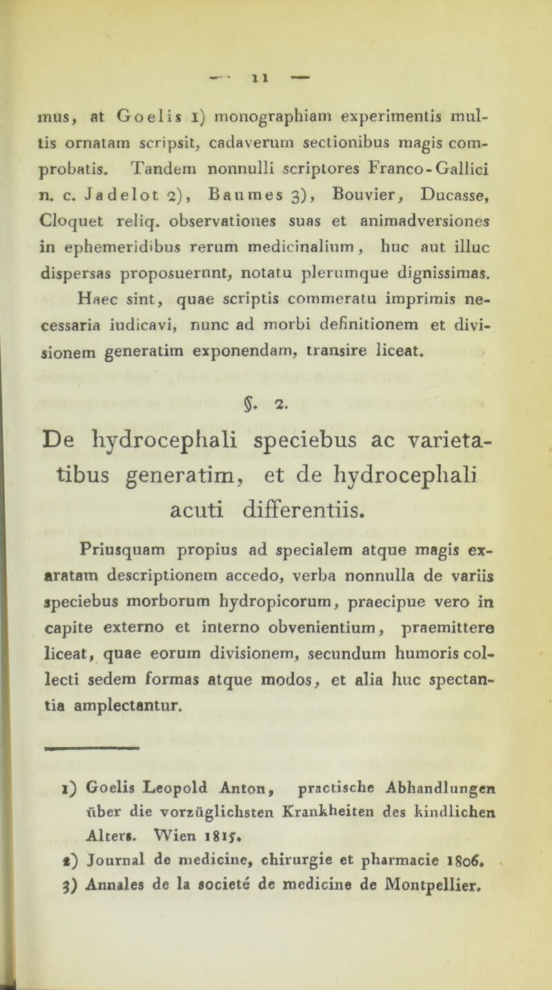 mus, at Goelis i) monographiam experimentis inul- tis ornatam scripsit, cadaverum sectionibus magis com- probatis. Tandem nonnulli scriptores Franco-Gallici n. c. Jadelot 2), Baumes 3), Bouvier, Ducasse, Cloquet reliq. observationes suas et animadversiones in ephemeridibus rerum medicinalium, huc aut illuc dispersas proposuerunt, notatu plerumque dignissimas. Haec sint, quae scriptis commeratu imprimis ne- cessaria iudicavi, nunc ad morbi definitionem et divi- sionem generatim exponendam, transire liceat. $. 2. De hydrocephali speciebus ac varieta- tibus generatim, et de hydrocephali acuti differentiis. Priusquam propius ad specialem atque magis ex- aratam descriptionem accedo, verba nonnulla de variis speciebus morborum hydropicorum, praecipue vero in capite externo et interno obvenientium, praemittere liceat, quae eorum divisionem, secundum humoris col- lecti sedem formas atque modos, et alia huc spectan- tia amplectantur. i) Goelis Leopold Anton, practische Abhandlungen fiber die vorzuglichsten Krankheiten des kindlichen Alter*. Wien 1 g 1 t) Journal de medicine, chirurgie et pharmacie 1806. 3) Annales de la societe de medicine de Montpellier.