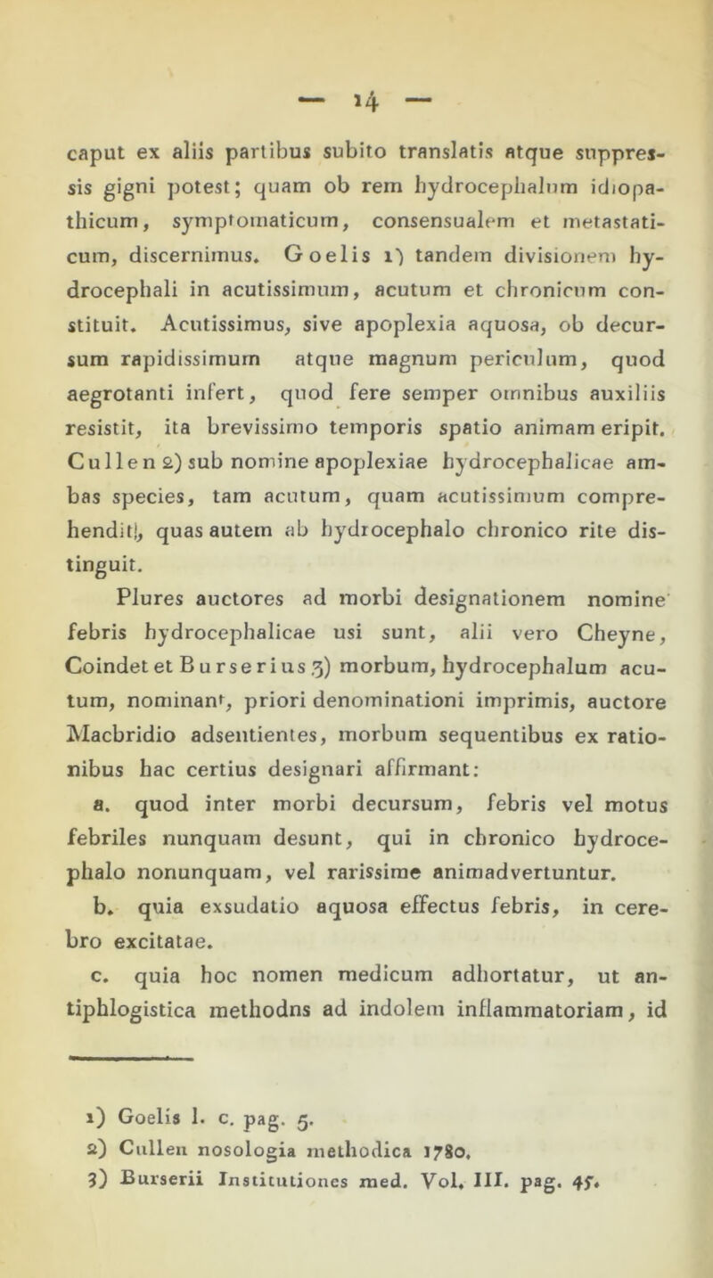 »4 caput ex aliis partibus subito translatis atque suppres- sis gigni potest; quam ob rem hydrocephalum idiopa- thicum, symptomaticum, consensualem et metastati- cum, discernimus. Goelis i) tandem divisionem hy- drocephali in acutissimum, acutum et chronicum con- stituit. Acutissimus, sive apoplexia aquosa, ob decur- sum rapidissimum atque magnum periculum, quod aegrotanti infert, quod fere semper omnibus auxiliis resistit, ita brevissimo temporis spatio animam eripit. Culien 2) sub nomine apoplexiae hydrocephalicae am- bas species, tam acutum, quam acutissimum compre- hendit!, quas autem ab hydrocephalo chronico rite dis- tinguit. Plures auctores ad morbi designationem nomine febris hydrocephalicae usi sunt, alii vero Cheyne, Coindet et B u rse r i us 3) morbum, hydrocephalum acu- tum, nominant, priori denominationi imprimis, auctore Macbridio adsentientes, morbum sequentibus ex ratio- nibus hac certius designari affirmant: a. quod inter morbi decursum, febris vel motus febriles nunquam desunt, qui in chronico hydroce- phalo nonunquam, vel rarissime animadvertuntur. b. quia exsudatio aquosa effectus febris, in cere- bro excitatae. c. quia hoc nomen medicum adhortatur, ut an- tiphlogistica methodns ad indolem inflammatoriam, id 1) Goelis 1. c. pag. 5. Si) Cullen nosologia methodica 1780. 3) Burserii Institutiones med. Vol. III. pag.