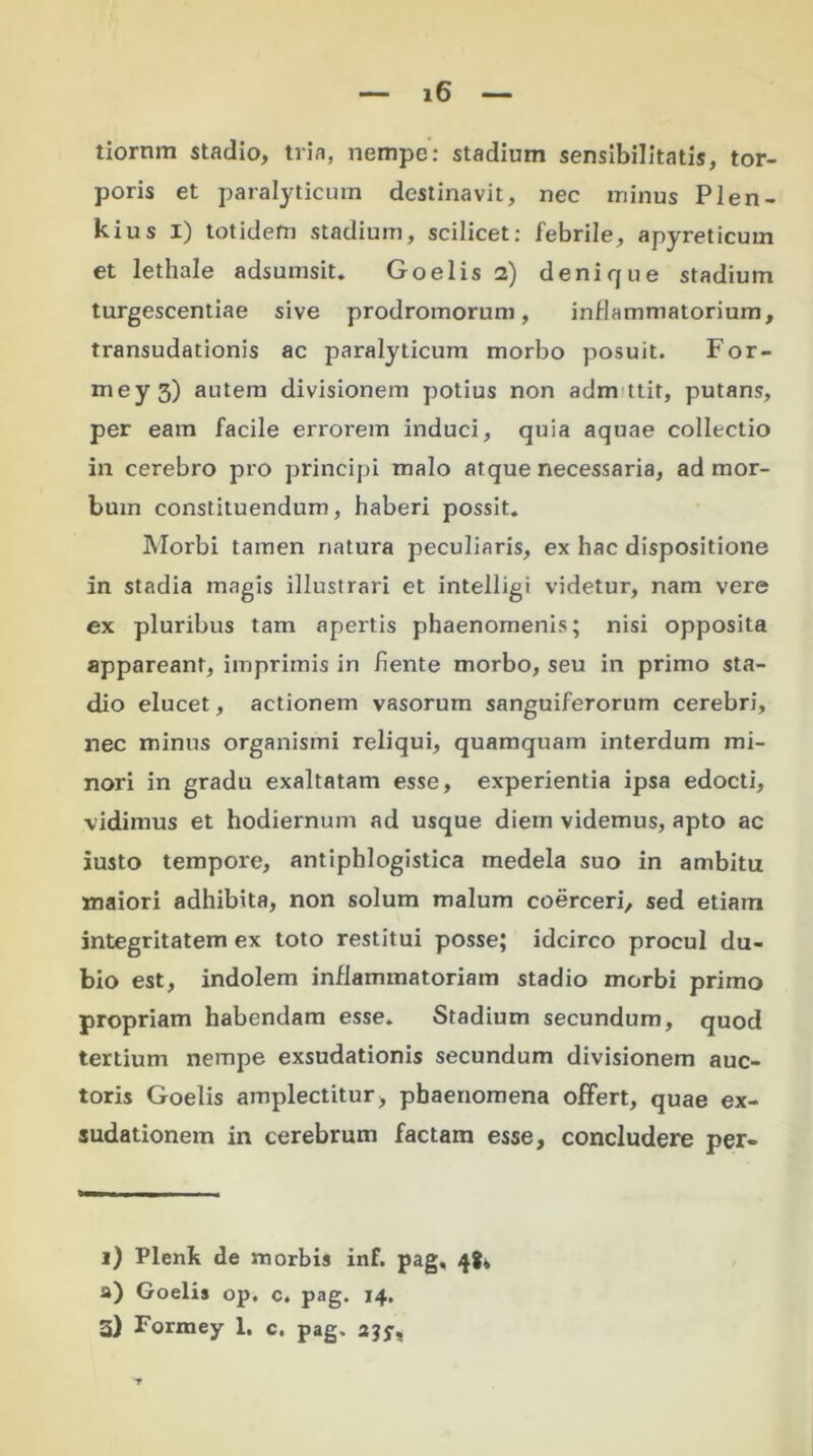 tiornm stadio, tria, nempe: stadium sensibilitatis, tor- poris et paralyticum destinavit, nec minus Plen- kius I) totidem stadium, scilicet: febrile, apyreticum et lethale adsumsit. Goelis 2) denique stadium turgescentiae sive prodromorum, inflammatorium, transudationis ac paralyticum morbo posuit. For- mey 3) autem divisionem potius non adm ttit, putans, per eam facile errorem induci, quia aquae collectio in cerebro pro principi malo atque necessaria, ad mor- bum constituendum, haberi possit. Morbi tamen natura peculiaris, ex hac dispositione in stadia magis illustrari et intelligi videtur, nam vere ex pluribus tam apertis phaenomenis; nisi opposita appareant, imprimis in fiente morbo, seu in primo sta- dio elucet, actionem vasorum sanguiferorum cerebri, nec minus organismi reliqui, quamquam interdum mi- nori in gradu exaltatam esse, experientia ipsa edocti, vidimus et hodiernum ad usque diem videmus, apto ac iusto tempore, antiphlogistica medela suo in ambitu maiori adhibita, non solum malum coerceri, sed etiam integritatem ex toto restitui posse; idcirco procul du- bio est, indolem inflammatoriam stadio morbi primo propriam habendam esse. Stadium secundum, quod tertium nempe exsudationis secundum divisionem auc- toris Goelis amplectitur, phaenomena offert, quae ex- sudationem in cerebrum factam esse, concludere per- i) Plenk de morbis inf. pag, 4!, a) Goelis op. c. pag. 14. 3) Formey 1. c. pag, 235-,