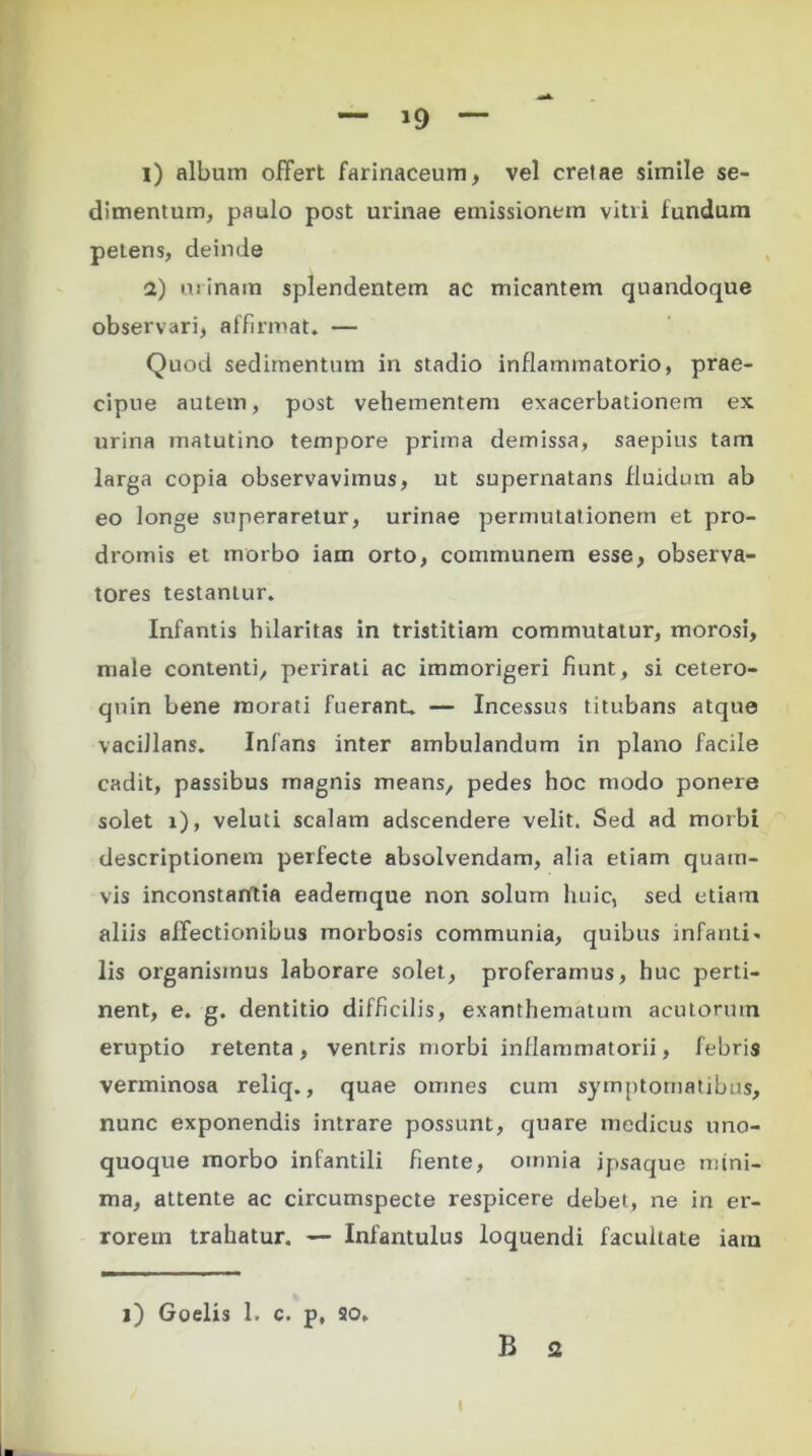 l) album offert farinaceum, vel cretae simile se- dimentum, paulo post urinae emissionem vitri fundum petens, deinde a) urinam splendentem ac micantem quandoque observari, affirmat. — Quod sedimentum in stadio inflammatorio, prae- cipue autem, post vehementem exacerbationem ex urina matutino tempore prima demissa, saepius tam larga copia observavimus, ut supernatans fluidum ab eo longe superaretur, urinae permutationem et pro- dromis et morbo iam orto, communem esse, observa- tores testantur. Infantis hilaritas in tristitiam commutatur, morosi, male contenti, perirati ac immorigeri fiunt, si cetero- qnin bene morati fuerant.. — Incessus titubans atque vacillans. Infans inter ambulandum in plano facile cadit, passibus magnis means, pedes hoc modo ponere solet x), veluti scalam adscendere velit. Sed ad morbi descriptionem perfecte absolvendam, alia etiam quam- vis inconstantia eademque non solum huic, sed etiam aliis affectionibus morbosis communia, quibus infanti- lis organismus laborare solet, proferamus, huc perti- nent, e. g. dentitio difficilis, exanthematum acutorum eruptio retenta, ventris morbi inflammatorii, febris verminosa reliq., quae omnes cum symptomatibus, nunc exponendis intrare possunt, quare medicus uno- quoque morbo infantili fiente, omnia ipsaque mini- ma, attente ac circumspecte respicere debet, ne in er- rorem trahatur. — Infantulus loquendi facultate iam i) Goelis 1. c. p, so. B 2