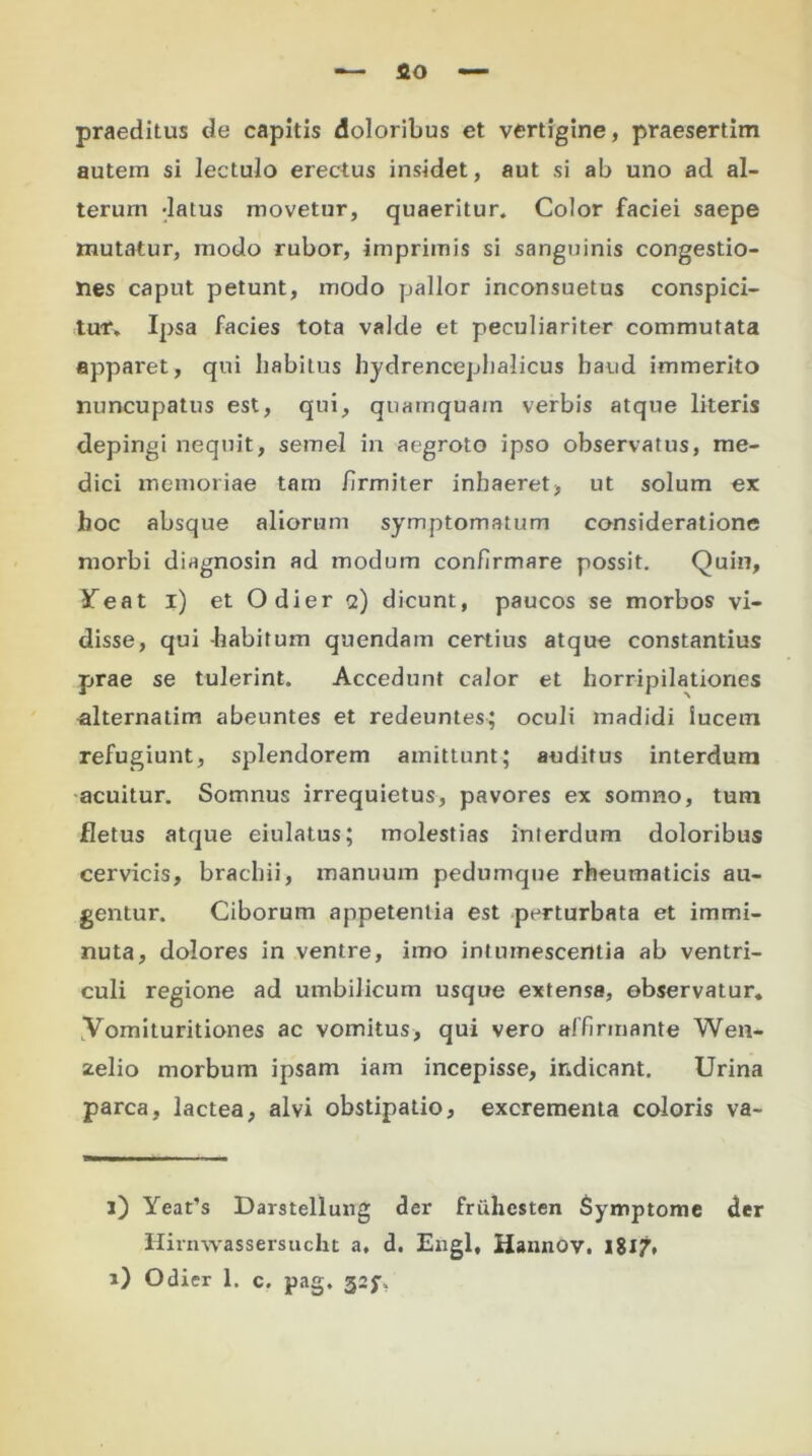 — flo praeditus de capitis doloribus et vertigine, praesertim autem si lectulo erectus insidet, aut si ab uno ad al- terum -latus movetur, quaeritur. Color faciei saepe mutatur, modo rubor, imprimis si sanguinis congestio- nes caput petunt, modo pallor inconsuetus conspici- tur. Ipsa facies tota valde et peculiariter commutata apparet, qui habitus hydrencephalicus haud immerito nuncupatus est, qui, quamquam verbis atque literis depingi nequit, semel in aegroto ipso observatus, me- dici memoriae tam firmiter inhaeret, ut solum ex hoc absque aliorum symptomatum consideratione morbi diagnosin ad modum confirmare possit. Quin, JTeat i) et Odier q) dicunt, paucos se morbos vi- disse, qui -habitum quendam certius atque constantius prae se tulerint. Accedunt calor et horripilationes alternatim abeuntes et redeuntes; oculi madidi lucem refugiunt, splendorem amittunt; auditus interdum acuitur. Somnus irrequietus, pavores ex somno, tum fletus atque eiulatus; molestias interdum doloribus cervicis, brachii, manuum pedumque rheumaticis au- gentur. Ciborum appetentia est perturbata et immi- nuta, dolores in ventre, imo intumescentia ab ventri- culi regione ad umbilicum usque extense, observatur, yomituritiones ac vomitus, qui vero affirmante Wen- stelio morbum ipsam iam incepisse, indicant. Urina parca, lactea, alvi obstipatio, excrementa coloris va- l) Yeat’s Darstellung der fruliesten Symptome der Hirnwassersucht a, d. Engl, Hannov. iilj, i) Odier 1. c. pag, 32$%